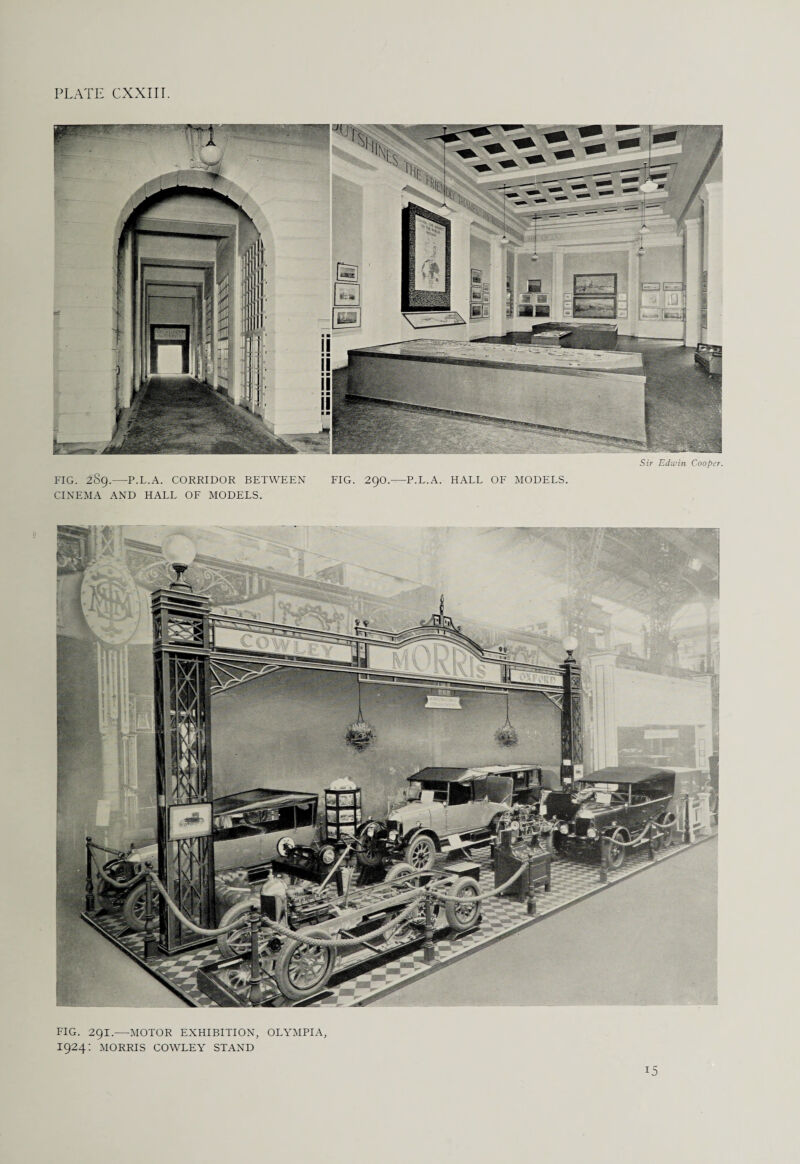 PLATE CXXXII. Sir Edwin Cooper. FIG. 289.—P.L.A. CORRIDOR BETWEEN FIG. 29O.—P.L.A. HALL OF MODELS. CINEMA AND HALL OF MODELS. FIG. 291.—MOTOR EXHIBITION, OLYMPIA, 1924: MORRIS COWLEY STAND 15