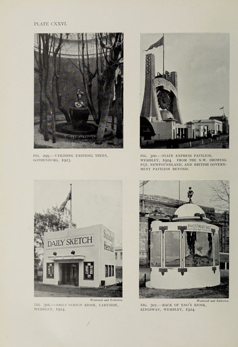 FIG. 299.—UTILISING EXISTING TREES, GOTHENBURG, 1923. FIG. 300.—STATE EXPRESS PAVILION, WEMBLEY, I924. FROM THE N.W. SHOWING FIJI, NEWFOUNDLAND, AND BRITISH GOVERN¬ MENT PAVILION BEYOND. Westwood, and Emberton. FIG. 301.—-DAILY SKETCH KIOSK, LAKESIDE, WEMBLEY, I924. Westwood and Emberton. FIG. 302.—BACK OF ENO’s KIOSK, KINGSWAY, WEMBLEY, I924.