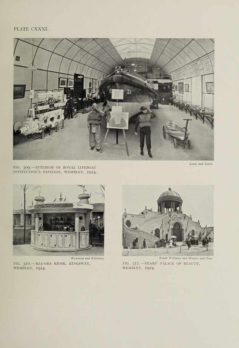 Lewis and Lewis. FIG. 309.-INTERIOR OF ROYAL LIFEBOAT INSTITUTION'S PAVILION, WEMBLEY, 1924. Westwood and Emberton. FIG. 310.—KIA-ORA KIOSK, KINGSWAY, WEMBLEY, I924. Frank Williams and Masters and Dear. FIG. 311.—PEARS' PALACE OF BEAUTY, WEMBLEY, I924.