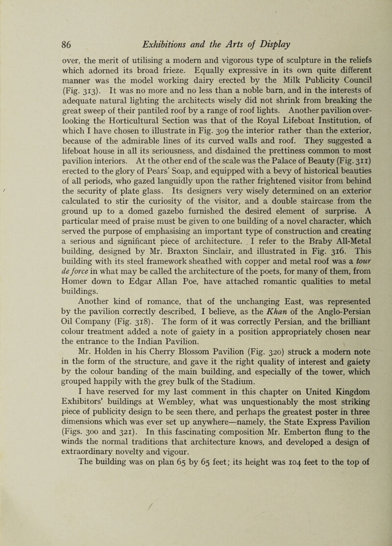 over, the merit of utilising a modern and vigorous type of sculpture in the reliefs which adorned its broad frieze. Equally expressive in its own quite different manner was the model working dairy erected by the Milk Publicity Council (Fig. 313). It was no more and no less than a noble barn, and in the interests of adequate natural lighting the architects wisely did not shrink from breaking the great sweep of their pantiled roof by a range of roof lights. Another pavilion over¬ looking the Horticultural Section was that of the Royal Lifeboat Institution, of which I have chosen to illustrate in Fig. 309 the interior rather than the exterior, because of the admirable lines of its curved walls and roof. They suggested a lifeboat house in all its seriousness, and disdained the prettiness common to most pavilion interiors. At the other end of the scale was the Palace of Beauty (Fig. 311) erected to the glory of Pears’ Soap, and equipped with a bevy of historical beauties of all periods, who gazed languidly upon the rather frightened visitor from behind the security of plate glass. Its designers very wisely determined on an exterior calculated to stir the curiosity of the visitor, and a double staircase from the ground up to a domed gazebo furnished the desired element of surprise. A particular meed of praise must be given to one building of a novel character, which served the purpose of emphasising an important type of construction and creating a serious and significant piece of architecture. . I refer to the Braby All-Metal building, designed by Mr. Braxton Sinclair, and illustrated in Fig. 316. This building with its steel framework sheathed with copper and metal roof was a tour de force in what may be called the architecture of the poets, for many of them, from Homer down to Edgar Allan Poe, have attached romantic qualities to metal buildings. Another kind of romance, that of the unchanging East, was represented by the pavilion correctly described, I believe, as the Khan of the Anglo-Persian Oil Company (Fig. 318). The form of it was correctly Persian, and the brilliant colour treatment added a note of gaiety in a position appropriately chosen near the entrance to the Indian Pavilion. Mr. Holden in his Cherry Blossom Pavilion (Fig. 320) struck a modern note in the form of the structure, and gave it the right quality of interest and gaiety by the colour banding of the main building, and especially of the tower, which grouped happily with the grey bulk of the Stadium. I have reserved for my last comment in this chapter on United Kingdom Exhibitors' buildings at Wembley, what was unquestionably the most striking piece of publicity design to be seen there, and perhaps the greatest poster in three dimensions which was ever set up anywhere—namely, the State Express Pavilion (Figs. 300 and 321). In this fascinating composition Mr. Emberton flung to the winds the normal traditions that architecture knows, and developed a design of extraordinary novelty and vigour. The building was on plan 65 by 65 feet; its height was 104 feet to the top of /