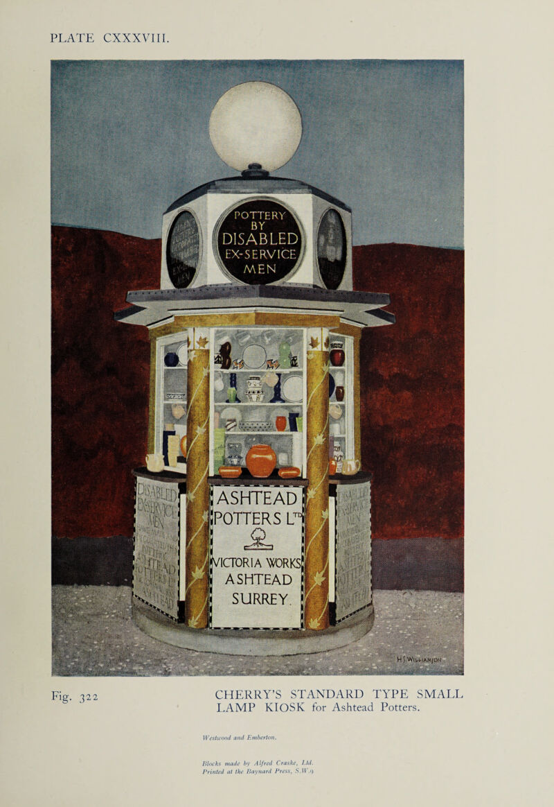 & - ASHTEAD 'POTTERS LT1 ICTORIA WRKS ASHTEAD SURREY 1111 1 HT^tWHAM/ON Y POTTERY^ DISABLED EX-SERVICE, Fi$. 322 CHERRY’S STANDARD TYPE SMALL LAMP KIOSK for Ashtead Potters. Westwood and Emberton. Blocks made by Alfred Craske, Ltd. Printed at the Barnard Press, S.Il'.o