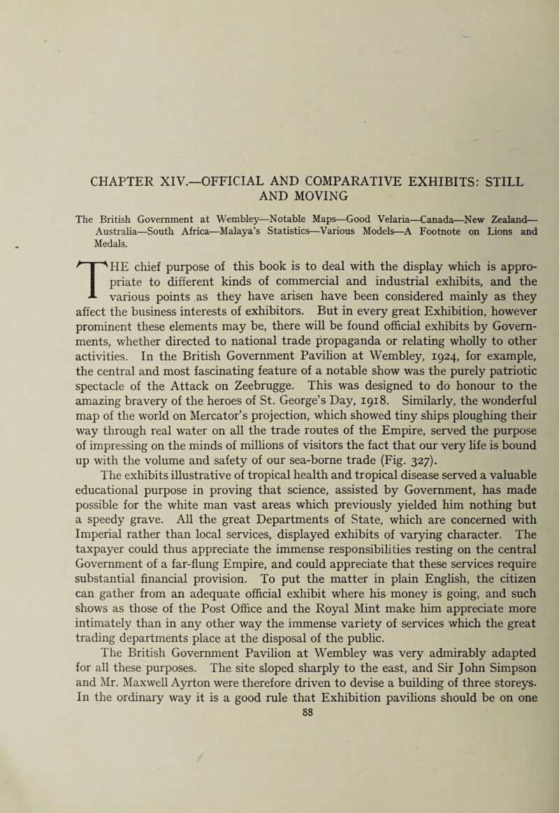 CHAPTER XIV.—OFFICIAL AND COMPARATIVE EXHIBITS: STILL AND MOVING The British Government at Wembley—Notable Maps—Good Velaria—Canada—New Zealand— Australia—South Africa—Malaya’s Statistics—Various Models—A Footnote on Lions and Medals. THE chief purpose of this book is to deal with the display which is appro¬ priate to different kinds of commercial and industrial exhibits, and the various points as they have arisen have been considered mainly as they affect the business interests of exhibitors. But in every great Exhibition, however prominent these elements may be, there will be found official exhibits by Govern¬ ments, whether directed to national trade propaganda or relating wholly to other activities. In the British Government Pavilion at Wembley, 1924, for example, the central and most fascinating feature of a notable show was the purely patriotic spectacle of the Attack on Zeebrugge. This was designed to do honour to the amazing bravery of the heroes of St. George’s Day, 1918. Similarly, the wonderful map of the world on Mercator’s projection, which showed tiny ships ploughing their way through real water on all the trade routes of the Empire, served the purpose of impressing on the minds of millions of visitors the fact that our very life is bound up with the volume and safety of our sea-borne trade (Fig. 327). The exhibits illustrative of tropical health and tropical disease served a valuable educational purpose in proving that science, assisted by Government, has made possible for the white man vast areas which previously yielded him nothing but a speedy grave. All the great Departments of State, which are concerned with Imperial rather than local services, displayed exhibits of varying character. The taxpayer could thus appreciate the immense responsibilities resting on the central Government of a far-flung Empire, and could appreciate that these services require substantial financial provision. To put the matter in plain English, the citizen can gather from an adequate official exhibit where his money is going, and such shows as those of the Post Office and the Royal Mint make him appreciate more intimately than in any other way the immense variety of services which the great trading departments place at the disposal of the public. The British Government Pavilion at Wembley was very admirably adapted for all these purposes. The site sloped sharply to the east, and Sir John Simpson and Mr. Maxwell Ayrton were therefore driven to devise a building of three storeys. In the ordinary way it is a good rule that Exhibition pavilions should be on one