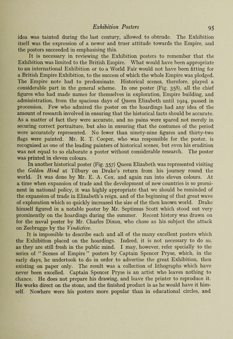 Exhibition Posters idea was tainted during the last century, allowed to obtrude. The Exhibition itself was the expression of a newer and truer attitude towards the Empire, and the posters succeeded in emphasising this. It is necessary in reviewing the Exhibition posters to remember that the Exhibition was limited to the British Empire. What would have been appropriate to an international Exhibition or to a World Fair would not have been fitting for a British Empire Exhibition, to the success of which the whole Empire was pledged. The Empire note had to predominate. Historical scenes, therefore, played a considerable part in the general scheme. In one poster (Fig. 358), all the chief figures who had made names for themselves in exploration, Empire building, and administration, from the spacious days of Queen Elizabeth until 1924, passed in procession. Few who admired the poster on the hoardings had any idea of the amount of research involved in ensuring that the historical facts should be accurate. As a matter of fact they were accurate, and no pains were spared not merely in securing correct portraiture, but also in ensuring that the costumes of the period were accurately represented. No fewer than ninety-nine figures and thirty-two flags were painted. Mr. R. T. Cooper, who was responsible for the poster, is recognised as one of the leading painters of historical scenes, but even his erudition was not equal to so elaborate a poster without considerable research. The poster was printed in eleven colours. In another historical poster (Fig. 357) Queen Elizabeth was represented visiting the Golden Hind at Tilbury on Drake’s return from his journey round the world. It was done by Mr. E. A. Cox, and again ran into eleven colours. At a time when expansion of trade and the development of new countries is so promi¬ nent in national policy, it was highly appropriate that we should be reminded of the expansion of trade in Elizabeth’s reign, and of the beginning of that great wave of exploration which so quickly increased the size of the then known world. Drake himself figured in a notable poster by Mr. Septimus Scott which stood out very prominently on the hoardings during the summer. Recent history was drawn on for the naval poster by Mr. Charles Dixon, who chose as his subject the attack on Zeebrugge by the Vindictive. It is impossible to describe each and all of the many excellent posters which the Exhibition placed on the hoardings. Indeed, it is not necessary to do so, as they are still fresh in the public mind. I may, however, refer specially to the series of “ Scenes of Empire ” posters by Captain Spencer Pryse, which, in the early days, he undertook to do in order to advertise the great Exhibition, then existing on paper only. The result was a collection of lithographs which have never been excelled. Captain Spencer Pryse is an artist who leaves nothing to chance. He does not prepare his drawing, and leave the printer to reproduce it. He works direct on the stone, and the finished product is as he would have it him¬ self. Nowhere were his posters more popular than in educational circles, and