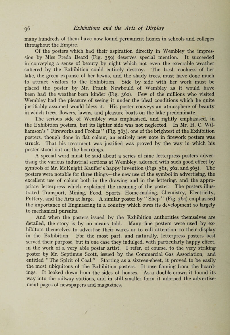 many hundreds of them have now found permanent homes in schools and colleges throughout the Empire. Of the posters which had their aspiration directly in Wembley the impres¬ sion by Miss Freda Beard (Fig. 359) deserves special mention. It succeeded in conveying a sense of beauty by night which not even the execrable weather suffered by the Exhibition could entirely destroy. The fresh coolness of her lake, the green expanse of her lawns, and the shady trees, must have done much to attract visitors to the Exhibition. Side by side with her work must be placed the poster by Mr. Frank Newbould of Wembley as it would have been had the weather been kinder (Fig. 360). Few of the millions who visited Wembley had the pleasure of seeing it under the ideal conditions which he quite justifiably assumed would bless it. His poster conveys an atmosphere of beauty in which trees, flowers, lawns, and pleasure boats on the lake predominate. The serious side of Wembley was emphasised, and rightly emphasised, in the Exhibition posters, but its lighter side was not neglected. In Mr. H. C. Wil¬ liamson’s “ Fireworks and Frolics ” (Fig. 363), one of the brightest of the Exhibition posters, though done in flat colour, an entirely new note in firework posters was struck. That his treatment was justified was proved by the way in which his poster stood out on the hoardings. A special word must be said about a series of nine letterpress posters adver¬ tising the various industrial sections at Wembley, adorned with such good effect by symbols of Mr. McKnight Kauffer’s happy invention (Figs. 361, 362, and365). The posters were notable for three things—the new use of the symbol in advertising, the excellent use of colour both in the drawing and in the lettering, and the appro¬ priate letterpress which explained the meaning of the poster. The posters illus¬ trated Transport, Mining, Food, Sports, Home-making, Chemistry, Electricity, Pottery, and the Arts at large. A similar poster by “ Shep ” (Fig. 364) emphasised the importance of Engineering in a country which owes its development so largely to mechanical pursuits. And when the posters issued by the Exhibition authorities themselves are detailed, the story is by no means told. Many fine posters were used by ex¬ hibitors themselves to advertise their wares or to call attention to their display in the Exhibition. For the most part, and naturally, letterpress posters best served their purpose, but in one case they indulged, with particularly happy effect, in the work of a very able poster artist. I refer, of course, to the very striking poster by Mr. Septimus Scott, issued by the Commercial Gas Association, and entitled “The Spirit of Coal.” Starting as a sixteen-sheet, it proved to be easily the most ubiquitous of the Exhibition posters. It rose flaming from the hoard¬ ings. It looked down from the sides of houses. As a double-crown it found its way into the railway stations, and in still smaller form it adorned the advertise¬ ment pages of newspapers and magazines.
