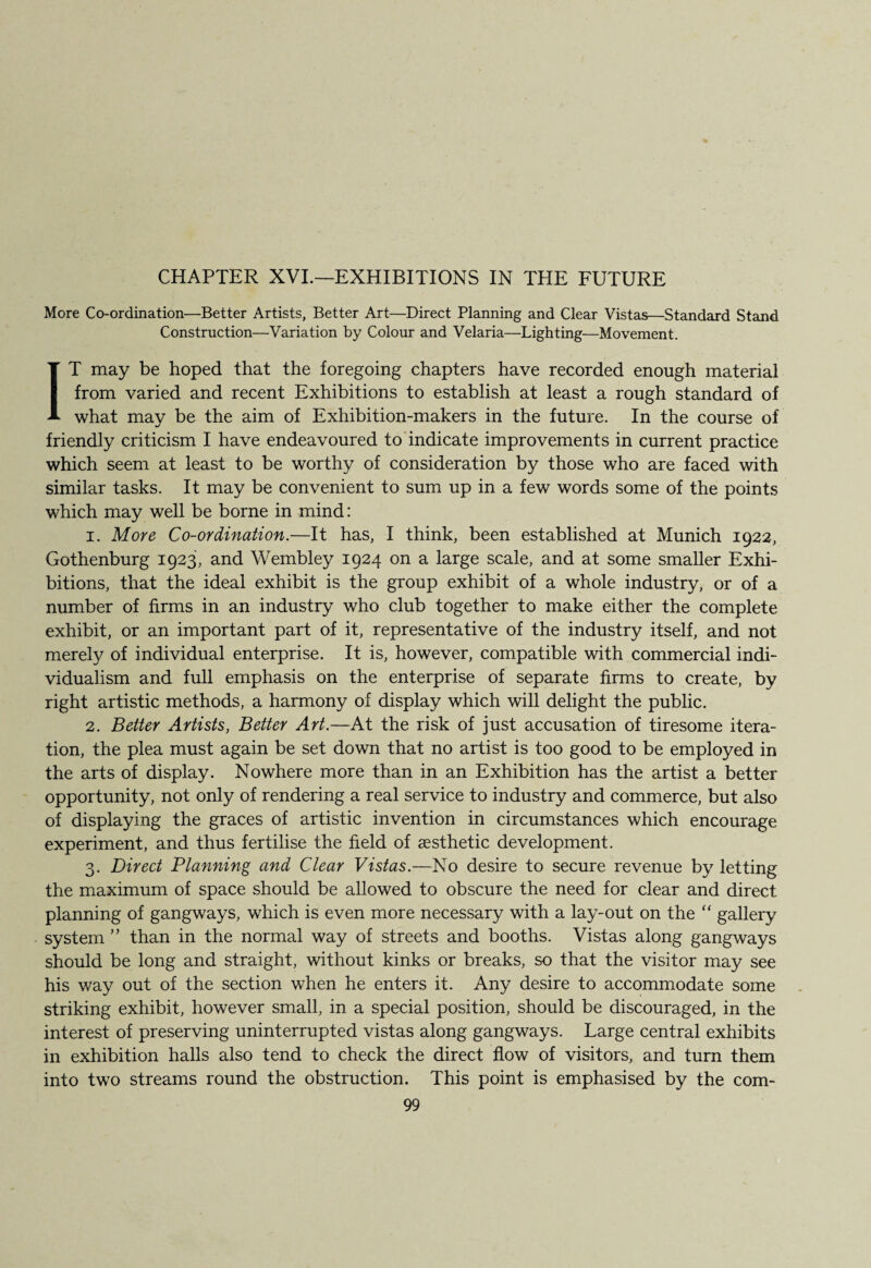 CHAPTER XVI.—EXHIBITIONS IN THE FUTURE More Co-ordination—Better Artists, Better Art—Direct Planning and Clear Vistas—Standard Stand Construction—Variation by Colour and Velaria—Lighting—Movement. IT may be hoped that the foregoing chapters have recorded enough material from varied and recent Exhibitions to establish at least a rough standard of what may be the aim of Exhibition-makers in the future. In the course of friendly criticism I have endeavoured to indicate improvements in current practice which seem at least to be worthy of consideration by those who are faced with similar tasks. It may be convenient to sum up in a few words some of the points which may well be borne in mind: i. More Co-ordination.—It has, I think, been established at Munich 1922, Gothenburg 1923, and Wembley 1924 on a large scale, and at some smaller Exhi¬ bitions, that the ideal exhibit is the group exhibit of a whole industry, or of a number of firms in an industry who club together to make either the complete exhibit, or an important part of it, representative of the industry itself, and not merely of individual enterprise. It is, however, compatible with commercial indi¬ vidualism and full emphasis on the enterprise of separate firms to create, by right artistic methods, a harmony of display which will delight the public. 2. Better Artists, Better Art.—At the risk of just accusation of tiresome itera¬ tion, the plea must again be set down that no artist is too good to be employed in the arts of display. Nowhere more than in an Exhibition has the artist a better opportunity, not only of rendering a real service to industry and commerce, but also of displaying the graces of artistic invention in circumstances which encourage experiment, and thus fertilise the field of aesthetic development. 3. Direct Planning and Clear Vistas.—No desire to secure revenue by letting the maximum of space should be allowed to obscure the need for clear and direct planning of gangways, which is even more necessary with a lay-out on the “ gallery system ” than in the normal way of streets and booths. Vistas along gangways should be long and straight, without kinks or breaks, so that the visitor may see his way out of the section when he enters it. Any desire to accommodate some striking exhibit, however small, in a special position, should be discouraged, in the interest of preserving uninterrupted vistas along gangways. Large central exhibits in exhibition halls also tend to check the direct flow of visitors, and turn them into two streams round the obstruction. This point is emphasised by the com-