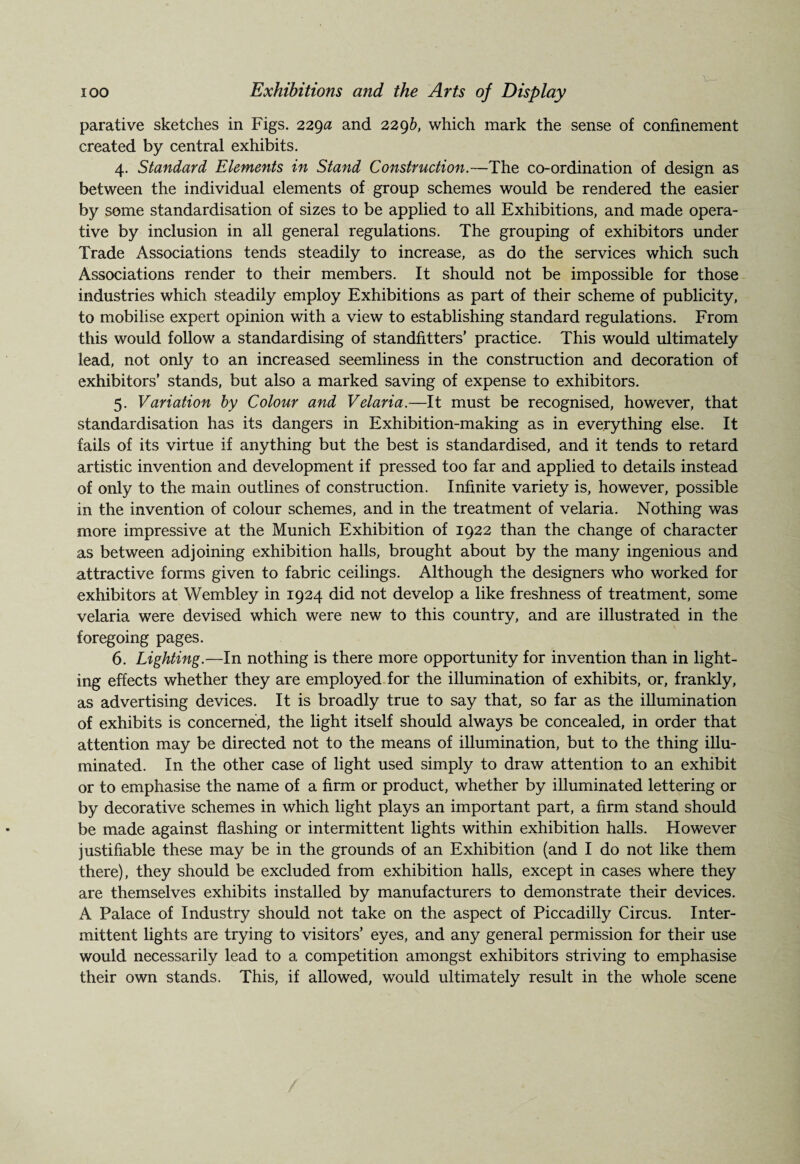 parative sketches in Figs. 229# and 2296, which mark the sense of confinement created by central exhibits. 4. Standard Elements in Stand Construction.—The co-ordination of design as between the individual elements of group schemes would be rendered the easier by some standardisation of sizes to be applied to all Exhibitions, and made opera¬ tive by inclusion in all general regulations. The grouping of exhibitors under Trade Associations tends steadily to increase, as do the services which such Associations render to their members. It should not be impossible for those industries which steadily employ Exhibitions as part of their scheme of publicity, to mobilise expert opinion with a view to establishing standard regulations. From this would follow a standardising of standfitters’ practice. This would ultimately lead, not only to an increased seemliness in the construction and decoration of exhibitors’ stands, but also a marked saving of expense to exhibitors. 5. Variation by Colour and Velaria.—It must be recognised, however, that standardisation has its dangers in Exhibition-making as in everything else. It fails of its virtue if anything but the best is standardised, and it tends to retard artistic invention and development if pressed too far and applied to details instead of only to the main outlines of construction. Infinite variety is, however, possible in the invention of colour schemes, and in the treatment of velaria. Nothing was more impressive at the Munich Exhibition of 1922 than the change of character as between adjoining exhibition halls, brought about by the many ingenious and attractive forms given to fabric ceilings. Although the designers who worked for exhibitors at Wembley in 1924 did not develop a like freshness of treatment, some velaria were devised which were new to this country, and are illustrated in the foregoing pages. 6. Lighting.—In nothing is there more opportunity for invention than in light¬ ing effects whether they are employed for the illumination of exhibits, or, frankly, as advertising devices. It is broadly true to say that, so far as the illumination of exhibits is concerned, the light itself should always be concealed, in order that attention may be directed not to the means of illumination, but to the thing illu¬ minated. In the other case of light used simply to draw attention to an exhibit or to emphasise the name of a firm or product, whether by illuminated lettering or by decorative schemes in which light plays an important part, a firm stand should be made against flashing or intermittent lights within exhibition halls. However justifiable these may be in the grounds of an Exhibition (and I do not like them there), they should be excluded from exhibition halls, except in cases where they are themselves exhibits installed by manufacturers to demonstrate their devices. A Palace of Industry should not take on the aspect of Piccadilly Circus. Inter¬ mittent lights are trying to visitors’ eyes, and any general permission for their use would necessarily lead to a competition amongst exhibitors striving to emphasise their own stands. This, if allowed, would ultimately result in the whole scene