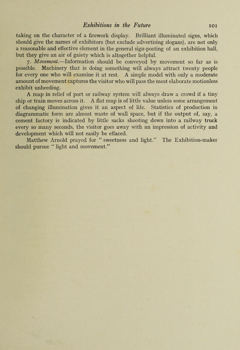 taking on the character of a firework display. Brilliant illuminated signs, which should give the names of exhibitors (but exclude advertising slogans), are not only a reasonable and effective element in the general sign-posting of an exhibition hall, but they give an air of gaiety which is altogether helpful. 7. Movement.—Information should be conveyed by movement so far as is possible. Machinery that is doing something will always attract twenty people for every one who will examine it at rest. A simple model with only a moderate amount of movement captures the visitor who will pass the most elaborate motionless exhibit unheeding. A map in relief of port or railway system will always draw a crowd if a tiny ship or train moves across it. A flat map is of little value unless some arrangement of changing illumination gives it an aspect of life. Statistics of production in diagrammatic form are almost waste of wall space, but if the output of, say, a cement factory is indicated by little sacks shooting down into a railway truck every so many seconds, the visitor goes away with an impression of activity and development which will not easily be effaced. Matthew Arnold prayed for “ sweetness and light.” The Exhibition-maker should pursue “ light and movement.”
