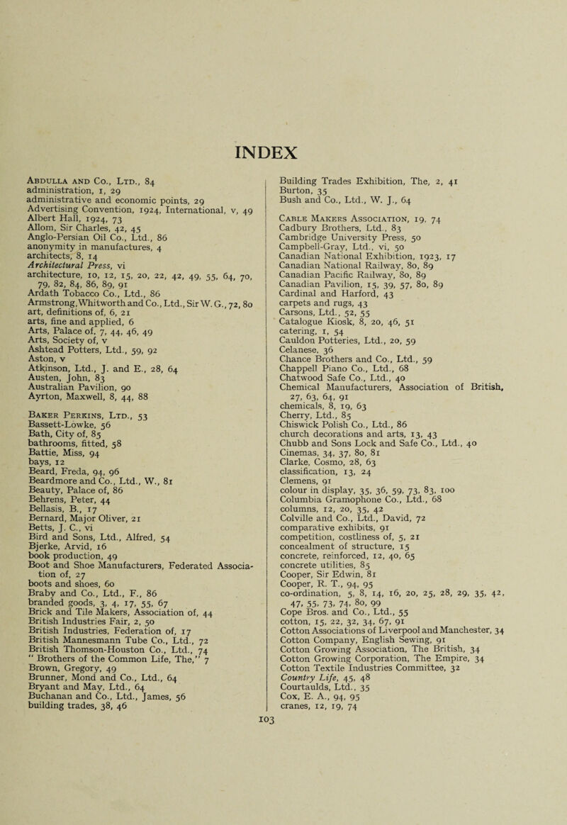 INDEX Abdulla and Co., Ltd., 84 administration, 1, 29 administrative and economic points, 29 Advertising Convention, 1924, International, v, 49 Albert Hall, 1924, 73 Allom, Sir Charles, 42, 45 Anglo-Persian Oil Co., Ltd., 86 anonymity in manufactures, 4 architects, 8, 14 Architectural Press, vi architecture, 10, 12, 15, 20, 22, 42, 49, 55, 64, 70, 79, 82, 84, 86, 89, 91 Ardath Tobacco Co., Ltd., 86 Armstrong,Whitworth and Co., Ltd., Sir W. G., 72, 80 art, definitions of, 6, 21 arts, fine and applied, 6 Arts, Palace of, 7, 44, 46, 49 Arts, Society of, v Ashtead Potters, Ltd., 59, 92 Aston, v Atkinson, Ltd., J. and E., 28, 64 Austen, John, 83 Australian Pavilion, 90 Ayrton, Maxwell, 8, 44, 88 Baker Perkins, Ltd., 53 Bassett-Lowke, 56 Bath, City of, 85 bathrooms, fitted, 58 Battie, Miss, 94 bays, 12 Beard, Freda, 94, 96 Beardmore and Co., Ltd., W., 81 Beauty, Palace of, 86 Behrens, Peter, 44 Bellasis, B., 17 Bernard, Major Oliver, 21 Betts, J. C., vi Bird and Sons, Ltd., Alfred, 54 Bjerke, Arvid, 16 book production, 49 Boot and Shoe Manufacturers, Federated Associa¬ tion of, 27 boots and shoes, 60 Braby and Co., Ltd., F., 86 branded goods, 3, 4, 17, 55, 67 Brick and Tile Makers, Association of, 44 British Industries Fair, 2, 50 British Industries, Federation of, 17 British Mannesmann Tube Co., Ltd., 72 British Thomson-Houston Co., Ltd., 74 “ Brothers of the Common Life, The,” 7 Brown, Gregory, 49 Brunner, Mond and Co., Ltd., 64 Bryant and May, Ltd., 64 Buchanan and Co., Ltd., James, 56 building trades, 38, 46 Building Trades Exhibition, The, 2, 41 Burton, 35 Bush and Co., Ltd., W. J., 64 Cable Makers Association, 19, 74 Cadbury Brothers, Ltd., 83 Cambridge University Press, 50 Campbell-Gray, Ltd., vi, 50 Canadian National Exhibition, 1923, 17 Canadian National Railway, 80, 89 Canadian Pacific Railway, 80, 89 Canadian Pavilion, 15, 39, 57, 80, 89 Cardinal and Harford, 43 carpets and rugs, 43 Carsons, Ltd., 52, 55 Catalogue Kiosk, 8, 20, 46, 51 catering, 1, 54 Cauldon Potteries, Ltd., 20, 59 Celanese, 36 Chance Brothers and Co., Ltd., 59 Chappell Piano Co., Ltd., 68 Chatwood Safe Co., Ltd., 40 Chemical Manufacturers, Association of British, 27, 63, 64, 91 chemicals, 8, 19, 63 Cherry, Ltd., 85 Chiswick Polish Co., Ltd., 86 church decorations and arts, 13, 43 Chubb and Sons Lock and Safe Co., Ltd., 40 Cinemas, 34, 37, 80, 81 Clarke, Cosmo, 28, 63 classification, 13, 24 Clemens, 91 colour in display, 35, 36, 59, 73, 83, 100 Columbia Gramophone Co., Ltd., 68 columns, 12, 20, 35, 42 Colville and Co., Ltd., David, 72 comparative exhibits, 91 competition, costliness of, 5, 21 concealment of structure, 15 concrete, reinforced, 12, 40, 65 concrete utilities, 85 Cooper, Sir Edwin, 81 Cooper, R. T., 94, 95 co-ordination, 5, 8, 14, 16, 20, 25, 28, 29, 35, 42, 47. 55- 73. 74. 80, 99 Cope Bros, and Co., Ltd., 55 cotton, 15, 22, 32, 34, 67, 91 Cotton Associations of Liverpool and Manches ter, 34 Cotton Company, English Sewing, 91 Cotton Growing Association, The British, 34 Cotton Growing Corporation, The Empire, 34 Cotton Textile Industries Committee, 32 Country Life, 45, 48 Courtaulds, Ltd., 35 Cox, E. A., 94, 95 cranes, 12, 19, 74