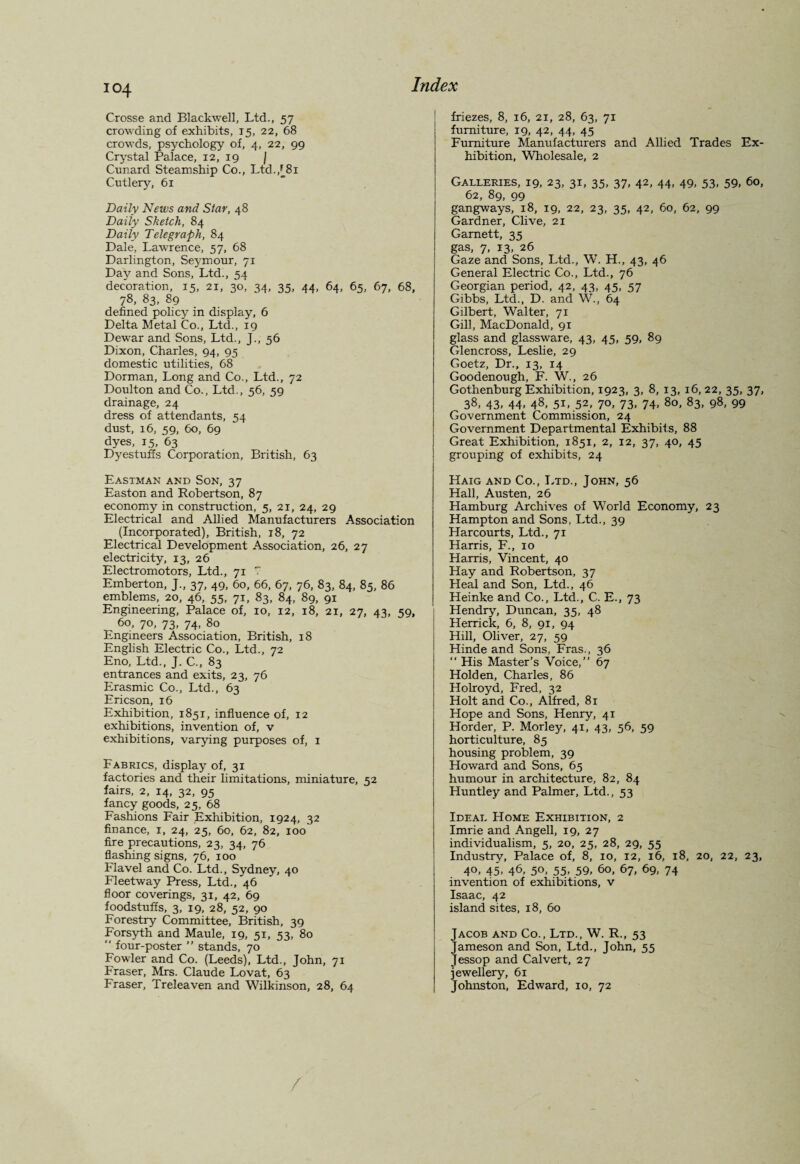 Crosse and Blackwell, Ltd., 57 crowding of exhibits, 15, 22, 68 crowds, psychology of, 4, 22, 99 Crystal Palace, 12, 19 / Cunard Steamship Co., Ltd.,^81 Cutlery, 61 Daily News and Star, 48 Daily Sketch, 84 Daily Telegraph, 84 Dale, Lawrence, 57, 68 Darlington, Seymour, 71 Day and Sons, Ltd., 54 decoration, 15, 21, 30, 34, 35, 44, 64, 65, 67, 68, 78, 83, 89 defined policy in display, 6 Delta Metal Co., Ltd., 19 Dewar and Sons, Ltd., J., 56 Dixon, Charles, 94, 95 domestic utilities, 68 Dorman, Long and Co., Ltd., 72 Doulton and Co., Ltd., 56, 59 drainage, 24 dress of attendants, 54 dust, 16, 59, 60, 69 dyes, 15, 63 Dyestuffs Corporation, British, 63 Eastman and Son, 37 Easton and Robertson, 87 economy in construction, 5, 21, 24, 29 Electrical and Allied Manufacturers Association (Incorporated), British, 18, 72 Electrical Development Association, 26, 27 electricity, 13, 26 Electromotors, Ltd., 71 7 Emberton, J., 37, 49, 60, 66, 67, 76, 83, 84, 85, 86 emblems, 20, 46, 55, 71, 83, 84, 89, 91 Engineering, Palace of, 10, 12, 18, 21, 27, 43, 59, 6o- 7°, 73. 74. 80 Engineers Association, British, 18 English Electric Co., Ltd., 72 Eno, Ltd., J. C., 83 entrances and exits, 23, 76 Erasmic Co., Ltd., 63 Ericson, 16 Exhibition, 1851, influence of, 12 exhibitions, invention of, v exhibitions, varying purposes of, 1 Fabrics, display of, 31 factories and their limitations, miniature, 52 fairs, 2, 14, 32, 95 fancy goods, 25, 68 Fashions Fair Exhibition, 1924, 32 finance, 1, 24, 25, 60, 62, 82, 100 fire precautions, 23, 34, 76 flashing signs, 76, 100 Flavel and Co. Ltd., Sydney, 40 Fleetway Press, Ltd., 46 floor coverings, 31, 42, 69 foodstuffs, 3, 19, 28, 52, 90 Forestry Committee, British, 39 Forsyth and Maule, 19, 51, 53, 80 “ four-poster ” stands, 70 Fowler and Co. (Leeds), Ltd., John, 71 Fraser, Mrs. Claude Lovat, 63 Fraser, Treleaven and Wilkinson, 28, 64 friezes, 8, 16, 21, 28, 63, 71 furniture, 19, 42, 44, 45 Furniture Manufacturers and Allied Trades Ex¬ hibition, Wholesale, 2 Galleries, 19, 23, 31, 35, 37, 42, 44, 49, 53, 59, 60, 62, 89, 99 gangways, 18, 19, 22, 23, 35, 42, 60, 62, 99 Gardner, Clive, 21 Garnett, 35 gas, 7, 13, 26 Gaze and Sons, Ltd., W. H., 43, 46 General Electric Co., Ltd., 76 Georgian period, 42, 43, 45, 57 Gibbs, Ltd., D. and W., 64 Gilbert, Walter, 71 Gill, MacDonald, 91 glass and glassware, 43, 45, 59, 89 Glencross, Leslie, 29 Goetz, Dr., 13, 14 Goodenough, F. W., 26 Gothenburg Exhibition, 1923, 3, 8, 13, 16, 22, 35, 37, 38, 43, 44, 48, 51, 52, 70, 73, 74, 80, 83, 98, 99 Government Commission, 24 Government Departmental Exhibits, 88 Great Exhibition, 1851, 2, 12, 37, 40, 45 grouping of exhibits, 24 Haig and Co., Ltd., John, 56 Hall, Austen, 26 Hamburg Archives of World Economy, 23 Hampton and Sons, Ltd., 39 Harcourts, Ltd., 71 Harris, F., 10 Harris, Vincent, 40 Hay and Robertson, 37 Heal and Son, Ltd., 46 Heinke and Co., Ltd., C. E., 73 Hendry7, Duncan, 35, 48 Herrick, 6, 8, 91, 94 Hill, Oliver, 27, 59 Hinde and Sons, Fras., 36 “ His Master’s Voice,” 67 Holden, Charles, 86 Holroyd, Fred, 32 Holt and Co., Alfred, 81 Hope and Sons, Henry, 41 Horder, P. Morley, 41, 43, 56, 59 horticulture, 85 housing problem, 39 Howard and Sons, 65 humour in architecture, 82, 84 Huntley and Palmer, Ltd., 53 Ideal Home Exhibition, 2 Imrie and Angell, 19, 27 individualism, 5, 20, 25, 28, 29, 55 Industry, Palace of, 8, 10, 12, 16, 18, 20, 22, 23, 40, 45, 46, 50, 55, 59, 60, 67, 69, 74 invention of exhibitions, v Isaac, 42 island sites, 18, 60 Jacob and Co., Ltd., W. R., 53 Jameson and Son, Ltd., John, 55 Jessop and Calvert, 27 jewellery, 61 Johnston, Edward, 10, 72 /