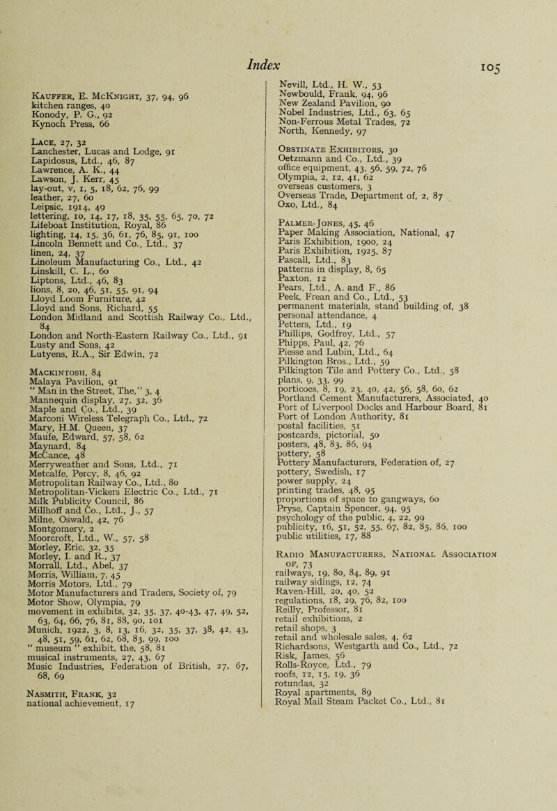 Kauffer, E. McKnight, 37, 94, 96 kitchen ranges, 40 Konody, P. G., 92 Kynoch Press, 66 Lace, 27, 32 Lanchester, Lucas and Lodge, 91 Lapidosus, Ltd., 46, 87 Lawrence, A. K., 44 Lawson, J. Kerr, 45 lay-out, v, 1, 5, 18, 62, 76, 99 leather, 27, 60 Leipsic, 1914, 49 lettering, 10, 14, 17, 18, 35, 55, 65, 70, 72 Lifeboat Institution, Royal, 86 lighting, 14, 15, 36, 61, 76, 85, 91, 100 Lincoln Bennett and Co., Ltd., 37 linen, 24, 37 Linoleum Manufacturing Co., Ltd., 42 Linskill, C. L., 60 Liptons, Ltd., 46, 83 lions, 8, 20, 46, 51, 55, 91, 94 Lloyd Loom Furniture, 42 Lloyd and Sons, Richard, 55 London Midland and Scottish Railway Co., Ltd., 84 London and North-Eastern Railway Co., Ltd., gi Lusty and Sons, 42 Lutyens, R.A., Sir Edwin, 72 Mackintosh, 84 Malaya Pavilion, 91 “ Man in the Street, The,” 3, 4 Mannequin display, 27, 32, 36 Maple and Co., Ltd., 39 Marconi Wireless Telegraph Co., Ltd., 72 Mary, H.M. Queen, 37 Maufe, Edward, 57, 58, 62 Maynard, 84 McCance, 48 Merry weather and Sons, Ltd., 71 Metcalfe, Percy, 8, 46, 92 Metropolitan Railway Co., Ltd., 80 Metropolitan-Vickers Electric Co., Ltd., 71 Milk Publicity Council, 86 Millhoff and Co., Ltd., J., 57 Milne, Oswald, 42, 76 Montgomery, 2 Moorcroft, Ltd., W., 57, 58 Morley, Eric, 32, 35 Morley, I. and R., 37 Morrall, Ltd., Abel, 37 Morris, William, 7, 45 Morris Motors, Ltd., 79 Motor Manufacturers and Traders, Society of, 79 Motor Show, Olympia, 79 movement in exhibits, 32, 35, 37, 40-43, 47, 49, 52, 63, 64, 66, 76, 81, 88, 90, 101 Munich, 1922, 3, 8, 13, 16, 32, 35, 37, 38, 42, 43, 48, 51, 59, 61, 62, 68, 83, 99, 100  museum ” exhibit, the, 58, 81 musical instruments, 27, 43, 67 Music Industries, Federation of British, 27. 67, 68, 69 Nasmith, Frank, 32 national achievement, 17 I05 Nevill, Ltd., H. W., 53 Newbould, Frank, 94, 96 New Zealand Pavilion, 90 Nobel Industries, Ltd., 63, 65 Non-Ferrous Metal Trades, 72 North, Kennedy, 97 Obstinate Exhibitors, 30 Oetzmann and Co., Ltd., 39 office equipment, 43, 56, 59, 72, 76 Olympia, 2, 12, 41, 62 overseas customers, 3 Overseas Trade, Department of, 2, 87 Oxo, Ltd., 84 Palmer-Jones, 45, 46 Paper Making Association, National, 47 Paris Exhibition, 1900, 24 Paris Exhibition, 1925, 87 Pascall, Ltd., 83 patterns in display, 8, 65 Paxton, 12 Pears, Ltd., A. and F., 86 Peek, Frean and Co., Ltd., 53 permanent materials, stand building of, 38 personal attendance, 4 Petters, Ltd., 19 Phillips, Godfrey, Ltd., 57 Phipps, Paul, 42, 76 Piesse and Lubin, Ltd., 64 Pilkington Bros., Ltd., 59 Pilkington Tile and Pottery Co., Ltd., 58 plans, 9, 33, 99 porticoes, 8, 19, 23, 40, 42, 56, 58, 60, 62 Portland Cement Manufacturers, Associated, 40 Port of Liverpool Docks and Harbour Board, 81 Port of London Authority, 81 postal facilities, 51 postcards, pictorial, 50 posters, 48, 83, 86, 94 pottery, 58 Pottery Manufacturers, Federation of, 27 pottery, Swedish, 17 power supply, 24 printing trades, 48, 95 proportions of space to gangways, 60 Pryse, Captain Spencer, 94, 95 psychology of the public, 4, 22, 99 publicity, 16, 51, 52, 55, 67, 82, 85, 86, 100 public utilities, 17, 88 Radio Manufacturers, National Association of, 73 railways, 19. 80, 84, 89, 91 railway sidings, 12, 74 Raven-Hill, 20, 40, 52 regulations, 18, 29, 76, 82, 100 Reilly, Professor, 81 retail exhibitions, 2 retail shops, 3 retail and wholesale sales, 4, 62 Richardsons, Westgarth and Co., Ltd., 72 Risk, James, 56 Rolls-Royce, Ltd., 79 roofs, 12, 15, 19. 36 rotundas, 32 Royal apartments, 89 Royal Mail Steam Packet Co., Ltd., 81