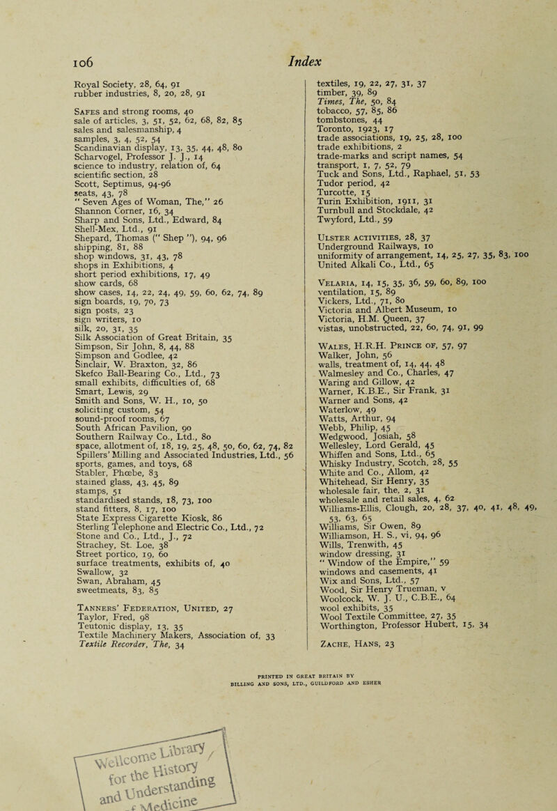 Royal Society, 28, 64, 91 rubber industries, 8, 20, 28, 91 Safes and strong rooms, 40 sale of articles, 3, 51, 52, 62, 68, 82, 85 sales and salesmanship, 4 samples, 3, 4, 52, 54 Scandinavian display, 13, 35, 44, 48, 80 Scharvogel, Professor J. J., 14 science to industry, relation of, 64 scientific section, 28 Scott, Septimus, 94-96 seats, 43, 78  Seven Ages of Woman, The,” 26 Shannon Corner, 16, 34 Sharp and Sons, Ltd., Edward, 84 Shell-Mex, Ltd., 91 Shepard, Thomas ( Shep ”), 94, 96 shipping, 81, 88 shop windows, 31, 43, 78 shops in Exhibitions, 4 short period exhibitions, 17, 49 show cards, 68 show cases, 14, 22, 24, 49, 59, 60, 62, 74, 89 sign boards, 19, 70, 73 sign posts, 23 sign writers, 10 silk, 20, 31, 35 Silk Association of Great Britain, 35 Simpson, Sir John, 8, 44, 88 Simpson and Godlee, 42 Sinclair, W. Braxton, 32, 86 Skefco Ball-Bearing Co., Ltd., 73 small exhibits, difficulties of, 68 Smart, Lewis, 29 Smith and Sons, W. H., 10, 50 soliciting custom, 54 sound-proof rooms, 67 South African Pavilion, 90 Southern Railway Co., Ltd., 80 space, allotment of, 18, 19, 25, 48, 50, 60, 62, 74, 82 Spillers’ Milling and Associated Industries, Ltd., 56 sports, games, and toys, 68 Stabler, Phoebe, 83 stained glass, 43, 45, 89 stamps, 51 standardised stands, 18, 73, 100 stand fitters, 8, 17, 100 State Express Cigarette Kiosk, 86 Sterling Telephone and Electric Co., Ltd., 72 Stone and Co., Ltd., J., 72 Strachey, St. Loe, 38 Street portico, 19, 60 surface treatments, exhibits of, 40 Swallow, 32 Swan, Abraham, 45 sweetmeats, 83, 85 Tanners’ Federation, United, 27 Taylor, Fred, 98 Teutonic display, 13, 35 Textile Machinery Makers, Association of, 33 Textile Recorder, The, 34 textiles, 19, 22, 27, 31, 37 timber, 39, 89 Times, The, 50, 84 tobacco, 57, 85, 86 tombstones, 44 Toronto, 1923, 17 trade associations, 19, 25, 28, 100 trade exhibitions, 2 trade-marks and script names, 54 transport, 1, 7, 52, 79 Tuck and Sons, Ltd., Raphael, 51, 53 Tudor period, 42 Turcotte, 15 Turin Exhibition, 1911, 31 Turnbull and Stockdale, 42 Twyford, Ltd., 59 Ulster activities, 28, 37 Underground Railways, 10 uniformity of arrangement, i4> 25> 27> 35> 83, 100 United Alkali Co., Ltd., 65 Velaria, 14, 15, 35, 36, 59, 60, 89, 100 ventilation, 15, 89 Vickers, Ltd., 71, 80 Victoria and Albert Museum, 10 Victoria, H.M. Queen, 37 vistas, unobstructed, 22, 60, 74, 91, 99 Wales, H.R.H. Prince of, 57, 97 Walker, John, 56 walls, treatment of, 14, 44, 48 Walmesley and Co., Charles, 47 Waring and Gillow, 42 Warner, K.B.E., Sir Frank, 31 Warner and Sons, 42 Waterlow, 49 Watts, Arthur, 94 Webb, Philip, 45 q Wedgwood, Josiah, 58 Wellesley, Lord Gerald, 45 Whiffen and Sons, Ltd., 65 Whisky Industry, Scotch, 28, 55 White and Co., Allom, 42 Whitehead, Sir Henry, 35 wholesale fair, the, 2, 31 wholesale and retail sales, 4, 62 Williams-Ellis, Clough, 20, 28, 37, 40, 41, 48, 49, 53- 63, 65 Williams, Sir Owen, 89 Williamson, H. S., vi, 94, 96 Wills, Trenwith, 45 window dressing, 31 “ Window of the Empire,” 59 windows and casements, 41 Wix and Sons, Ltd., 57 Wood, Sir Henry Trueman, v Woolcock, W. J. U., C.B.E., 64 wool exhibits, 35 Wool Textile Committee, 27, 35 Worthington, Professor Hubert, 15. 34 Zache, Hans, 23 PRINTED IN GREAT BRITAIN BY BILLING AND SONS, LTD., GUILDFORD AND ESHER