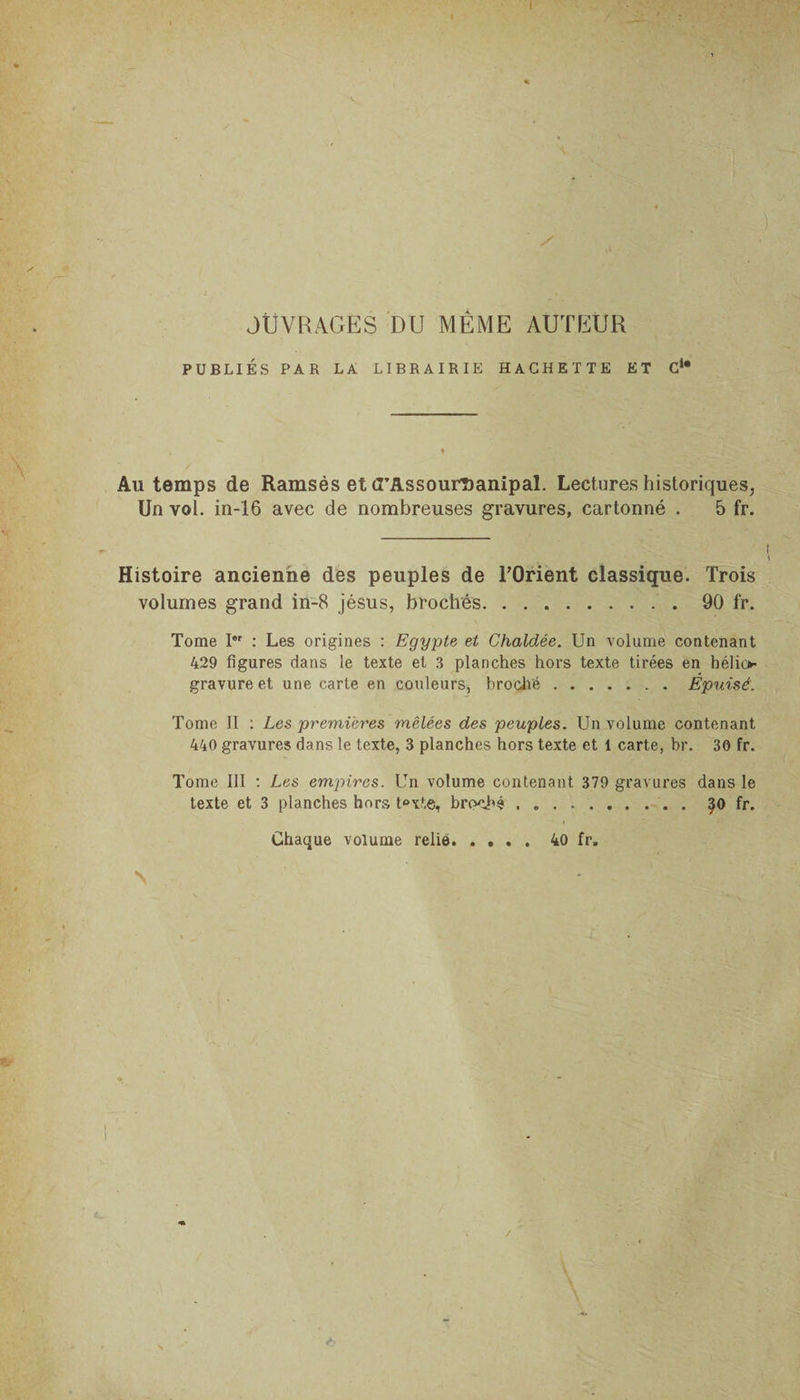 I y , OUVRAGÉS DU MÊME AUTEUR ' PUBLIÉS PAR LA LIBRAIRIE HACHETTE ET C1* — Au temps de Ramsès et CTAssourDanipal. Lectures historiques, Un vol. in-16 avec de nombreuses gravures, cartonné . 5 fr. Histoire ancienne des peuples de l’Orient classique. Trois volumes grand in-8 jésus, brochés.90 fr. Tome Ier : Les origines : Egypte et Chaldée. Un volume contenant 429 figures dans le texte et 3 planches hors texte tirées en hélio¬ gravure et une carte en couleurs, broché.Épuisé'. Tome II : Les premières mêlées des peuples. Un volume contenant 440 gravures dans le texte, 3 planches hors texte et 1 carte, br. 30 fr. Tome III : Les empires. Un volume contenant 379 gravures dans le texte et 3 planches hors t°xte, broché . ..^0 fr. Chaque volume relié.40 fr, \ i