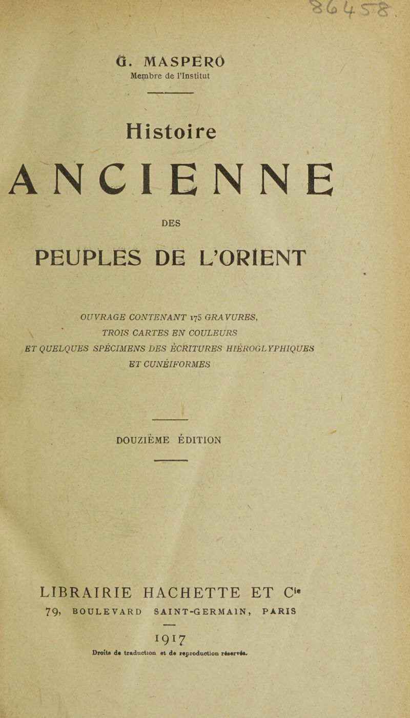 O. MASPERO Membre de l’Institut Histoire ANCIENNE DES PEUPLES DE L’ORIENT OUVRAGE CONTENANT 175 GRAVURES, TROIS CARTES EN COULEURS ET QUELQUES SPÉCIMENS DES ÉCRITURES HIÉROGLYPHIQUES ET CUNÉIFORMES DOUZIÈME ÉDITION \ LIBRAIRIE HACHETTE ET Cie 79, BOULEVARD SAINT-GERMAIN, PARIS 1917 Droits d« traduction et de reproduction réservée.