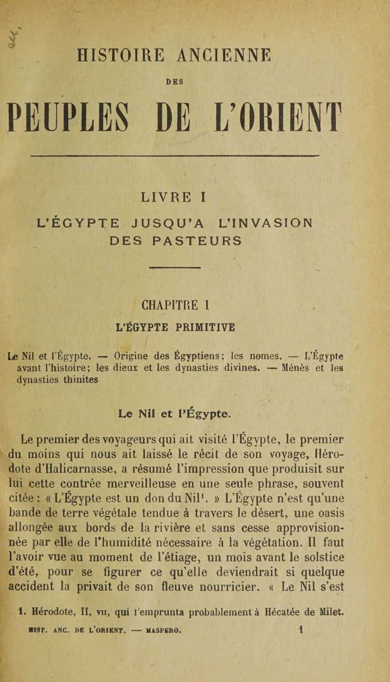 HISTOIRE ANCIENNE DES PEUPLES DE L’ORIENT LIVRE I L’ÉGYPTE JUSQU’A L’INVASION DES PASTEURS CHAPITRE 1 L’EGYPTE PRIMITIVE Le Nil et L’Égypte. — Origine des Égyptiens; les nomes. — L’Égypte avant l’histoire; les dieux et les dynasties divines. — Ménès et les dynasties thinites Le Nil et PÉgypte. Le premier des voyageurs qui ait visité l’Égypte, le premier du moins qui nous ait laissé le récit de son voyage, Héro¬ dote d’Halicarnasse, a résumé l’impression que produisit sur lui cette contrée merveilleuse en une seule phrase, souvent citée ; « L’Égypte est un don du Nil1. » L’Égypte n’est qu’une bande de terre végétale tendue à travers le désert, une oasis allongée aux bords de la rivière et sans cesse approvision¬ née par elle de l'humidité nécessaire à la végétation. Il faut l’avoir vue au moment de l’étiage, un mois avant le solstice d’été, pour se figurer ce qu’elle deviendrait si quelque accident la privait de son fleuve nourricier. « Le Nil s’est 1. Hérodote, II, vii, qui remprunta probablement à Hécatée de Milet.