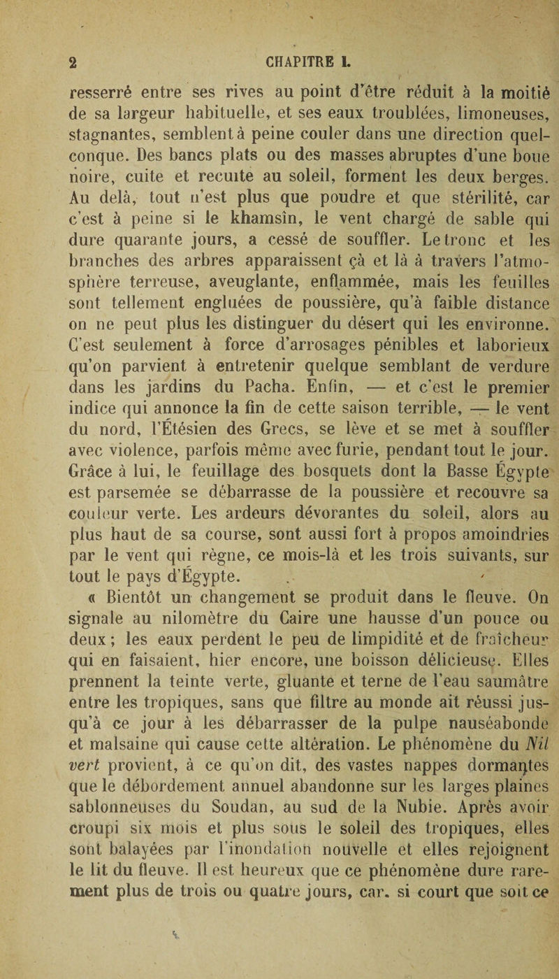 resserré entre ses rives au point d'être réduit à la moitié de sa largeur habituelle, et ses eaux troublées, limoneuses, stagnantes, semblent à peine couler dans une direction quel¬ conque. Des bancs plats ou des masses abruptes d’une boue noire, cuite et recuite au soleil, forment les deux berges. Au delà, tout n’est plus que poudre et que stérilité, car c’est à peine si le khamsin, le vent chargé de sable qui dure quarante jours, a cessé de souffler. Le tronc et les branches des arbres apparaissent çà et là à travers l’atmo¬ sphère terreuse, aveuglante, enflammée, mais les feuilles sont tellement engluées de poussière, qu’à faible distance on ne peut plus les distinguer du désert qui les environne. C’est seulement à force d’arrosages pénibles et laborieux qu’on parvient à entretenir quelque semblant de verdure dans les jardins du Pacha. Enfin, — et c’est le premier indice qui annonce la fin de cette saison terrible, — le vent du nord, l’Étésien des Grecs, se lève et se met à souffler avec violence, parfois même avec furie, pendant tout le jour. Grâce à lui, le feuillage des bosquets dont la Basse Égypte est parsemée se débarrasse de la poussière et recouvre sa couleur verte. Les ardeurs dévorantes du soleil, alors au plus haut de sa course, sont aussi fort à propos amoindries par le vent qui règne, ce mois-là et les trois suivants, sur tout le pays d’Égypte. « Bientôt un changement se produit dans le fleuve. On signale au nilomètre du Caire une hausse d’un pouce ou deux ; les eaux perdent le peu de limpidité et de fraîcheur qui en faisaient, hier encore, une boisson délicieuse. Elles prennent la teinte verte, gluante et terne de l’eau saumâtre entre les tropiques, sans que filtre au monde ait réussi jus¬ qu’à ce jour à les débarrasser de la pulpe nauséabonde et malsaine qui cause cette altération. Le phénomène du Nil vert provient, à ce qu’on dit, des vastes nappes dormaqtes que le débordement annuel abandonne sur les larges plaines sablonneuses du Soudan, au sud de la Nubie. Après avoir croupi six mois et plus sous le soleil des tropiques, elles sont balayées par l’inondalion nouvelle et elles rejoignent le lit du fleuve. 11 est, heureux que ce phénomène dure rare¬ ment plus de trois ou quatre jours, car. si court que soit ce