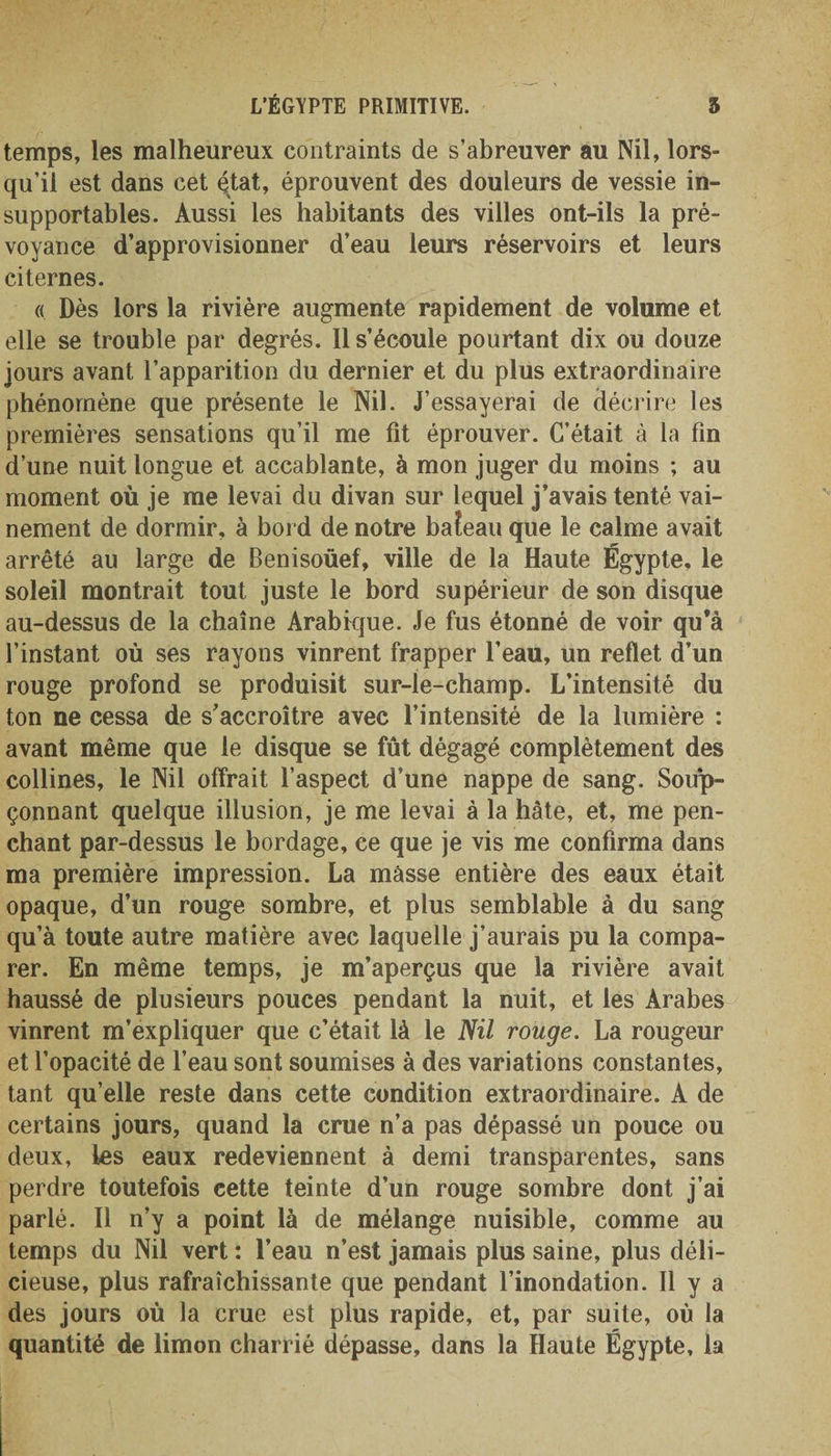 temps, les malheureux contraints de s’abreuver au Nil, lors¬ qu’il est dans cet état, éprouvent des douleurs de vessie in¬ supportables. Aussi les habitants des villes ont-ils la pré¬ voyance d’approvisionner d’eau leurs réservoirs et leurs citernes. « Dès lors la rivière augmente rapidement de volume et elle se trouble par degrés. Il s’écoule pourtant dix ou douze jours avant l’apparition du dernier et du plus extraordinaire phénomène que présente le Nil. J’essayerai de décrire les premières sensations qu’il me fit éprouver. C’était à la fin d’une nuit longue et accablante, à mon juger du moins ; au moment où je me levai du divan sur lequel j’avais tenté vai¬ nement de dormir, à bord de notre baleau que le calme avait arrêté au large de Benisoüef, ville de la Haute Égypte, le soleil montrait tout juste le bord supérieur de son disque au-dessus de la chaîne Arabique. Je fus étonné de voir qu’à l’instant où ses rayons vinrent frapper l’eau, un reflet d’un rouge profond se produisit sur-le-champ. L’intensité du ton ne cessa de s’accroître avec l’intensité de la lumière : avant même que le disque se fût dégagé complètement des collines, le Nil offrait l’aspect d’une nappe de sang. Soup¬ çonnant quelque illusion, je me levai à la hâte, et, me pen¬ chant par-dessus le bordage, ce que je vis me confirma dans ma première impression. La masse entière des eaux était opaque, d’un rouge sombre, et plus semblable à du sang qu’à toute autre matière avec laquelle j’aurais pu la compa¬ rer. En même temps, je m’aperçus que la rivière avait haussé de plusieurs pouces pendant la nuit, et les Arabes vinrent m’expliquer que c’était là le Nil rouge. La rougeur et l’opacité de l’eau sont soumises à des variations constantes, tant qu’elle reste dans cette condition extraordinaire. A de certains jours, quand la crue n’a pas dépassé un pouce ou deux, les eaux redeviennent à demi transparentes, sans perdre toutefois cette teinte d’un rouge sombre dont j’ai parlé. Il n’y a point là de mélange nuisible, comme au temps du Nil vert : l’eau n’est jamais plus saine, plus déli¬ cieuse, plus rafraîchissante que pendant l’inondation. Il y a des jours où la crue est plus rapide, et, par suite, où la quantité de limon charrié dépasse, dans la Haute Égypte, la