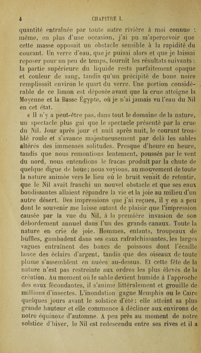quantité entraînée par toute autre rivière à moi connue : même, en plus d’une occasion, j’ai pu m’apercevoir que cette masse opposait un obstacle sensible à la rapidité du courant. Un verre d’eau, que je puisai alors et que je laissai reposer pour un peu de temps, fournit les résultats suivants : la partie supérieure du liquide resta parfaitement opaque et couleur de sang, tandis qu’un précipité de boue noire remplissait environ le quart du verre. Une portion considé¬ rable de ce limon est déposée avant que la crue atteigne la Moyenne et la Basse Égypte, où je n’ai jamais vu l’eau du Nil en cet état. « Il n’y a peut-être pas, dans tout le domaine de la nature, un spectacle plus gai que le spectacle présenté par la crue du Nil. Jour après jour et nuit après nuit, le courant trou¬ blé roule et s’avance majestueusement par delà les sables altérés des immenses solitudes. Presque d’heure en heure, tandis que nous remontions lentement, poussés par le vent du nord, nous entendions le fracas produit par la chute de quelque digue de boue; nous voyions, au mouvement de toute la nature animée vers le lieu où le bruit venait de retentir, que le Nil avait franchi un nouvel obstacle et que ses eaux bondissantes allaient répandre la vie et la joie au milieu d’un autre désert. Des impressions que j’ai reçues, il y en a peu dont le souvenir me laisse autant de plaisir que l’impression causée par la vue du Nil, à la première invasion de son débordement annuel dans l’un des grands canaux. Toute la nature en crie de joie. Hommes, enfants, troupeaux de buffles, gambadent dans ses eaux rafraîchissantes, les larges vagues entraînent des bancs de poissons dont l’écaille lance des éclairs d’argent, tandis que des oiseaux de toute plume s’assemblent en nuées au-dessus. Ut cette fête de la nature n’est pas restreinte aux ordres les plus élevés de la création. Au moment où le sable devient humide à l’approche des eaux fécondantes, il s’anime littéralement et grouille de millions d’insectes. L’inondation gagne Memphis ou le Caire quelques jours avant le solstice d’été : elle atteint sa plus grande hauteur et elle commence à décliner aux environs de notre équinoxe d’automne. A peu près au moment de notre solstice d’hiver, le Nil est redescendu entre ses rives et il a