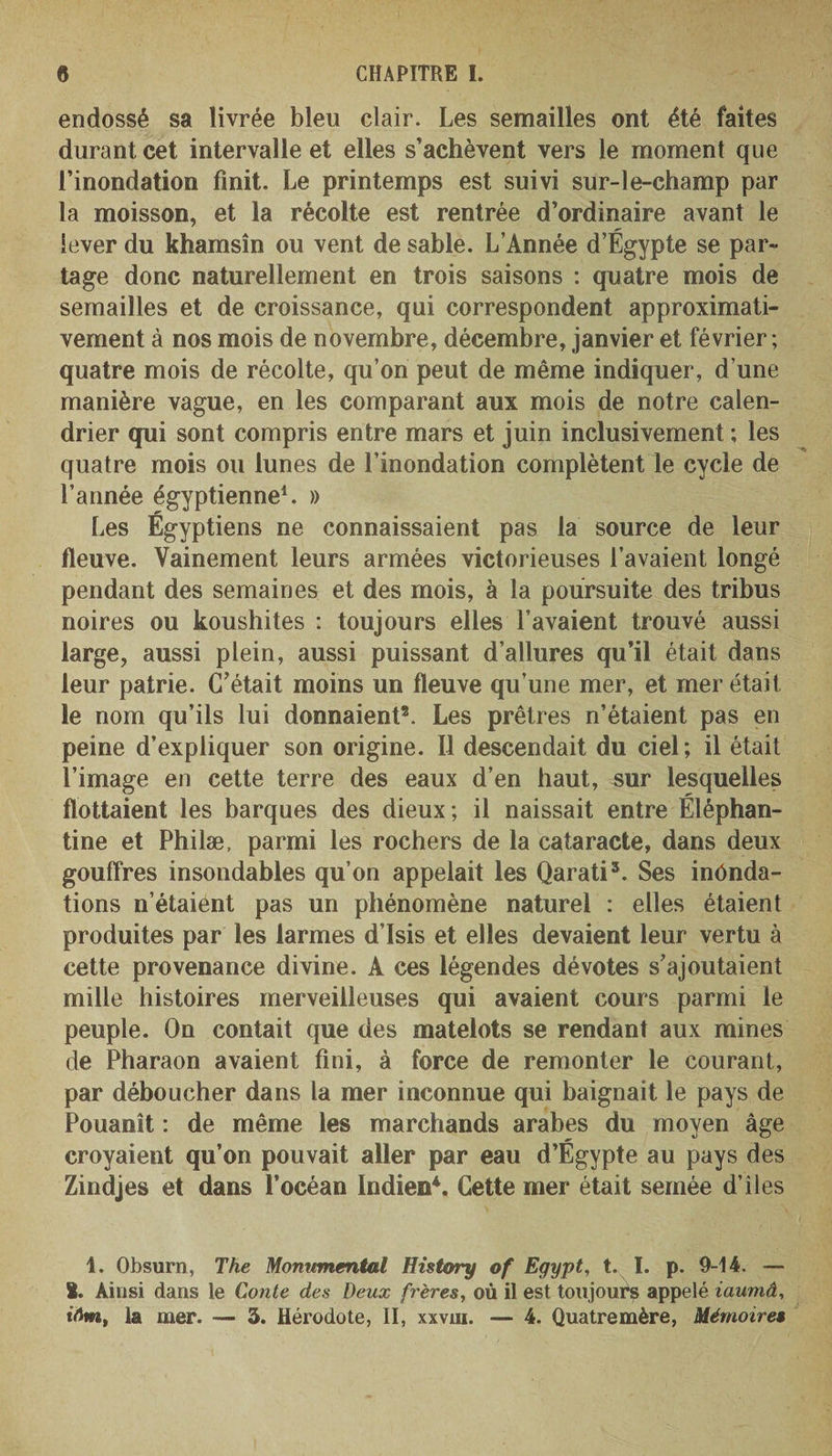 endossé sa livrée bleu clair. Les semailles ont été faites durant cet intervalle et elles s’achèvent vers le moment que l’inondation finit. Le printemps est suivi sur-le-champ par la moisson, et la récolte est rentrée d’ordinaire avant le lever du khamsin ou vent de sable. L’Année d’Égypte se par¬ tage donc naturellement en trois saisons : quatre mois de semailles et de croissance, qui correspondent approximati¬ vement à nos mois de novembre, décembre, janvier et février ; quatre mois de récolte, qu’on peut de même indiquer, d’une manière vague, en les comparant aux mois de notre calen¬ drier qui sont compris entre mars et juin inclusivement ; les quatre mois ou lunes de l’inondation complètent le cycle de l’année égyptienne1. » Les Égyptiens ne connaissaient pas la source de leur fleuve. Vainement leurs armées victorieuses l’avaient longé pendant des semaines et des mois, à la poursuite des tribus noires ou koushites : toujours elles l’avaient trouvé aussi large, aussi plein, aussi puissant d’allures qu’il était dans leur patrie. C’était moins un fleuve qu’une mer, et mer était le nom qu’ils lui donnaient2. Les prêtres n’étaient pas en peine d’expliquer son origine. Il descendait du ciel; il était l’image en cette terre des eaux d’en haut, sur lesquelles flottaient les barques des dieux ; il naissait entre Éléphan- tine et Philæ, parmi les rochers de la cataracte, dans deux gouffres insondables qu’on appelait les Qarati3. Ses inonda¬ tions n’étaient pas un phénomène naturel : elles étaient produites par les larmes d’Isis et elles devaient leur vertu à cette provenance divine. A ces légendes dévotes s’ajoutaient mille histoires merveilleuses qui avaient cours parmi le peuple. On contait que des matelots se rendant aux mines de Pharaon avaient fini, à force de remonter le courant, par déboucher dans la mer inconnue qui baignait le pays de Pouanît : de même les marchands arabes du moyen âge croyaient qu’on pouvait aller par eau d’Égypte au pays des Zindjes et dans l’océan Indien4. Cette mer était semée d’îles 1. Obsurn, The Monumental Dis tory of Egypt, t. I. p. 9-14. — I. Ainsi dans le Conte des Deux frères, où il est toujours appelé iaumâ, tVJm, la mer. — 3. Hérodote, II, xxvm. — 4. Quatremère, Mémoires