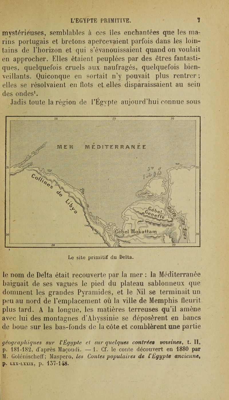 mystérieuses, semblables à ees îles enchantées que les ma¬ rins portugais et bretons apercevaient parfois dans les loin¬ tains de l’horizon et qui s’évanouissaient quand on voulait en approcher. Elles étaient peuplées par des êtres fantasti¬ ques, quelquefois cruels aux naufragés, quelquefois bien¬ veillants. Quiconque en sortait n’y pouvait plus rentrer ; elles se résolvaient en flots et elles disparaissaient au sein des ondes1. Jadis toute la région de l’Égypte aujourd’hui connue sous \ le nom de Delta était recouverte par la mer : la Méditerranée baignait de ses vagues le pied du plateau sablonneux que dominent les grandes Pyramides, et le Nil se terminait un peu au nord de l’emplacement où la ville de Memphis fleurit plus tard. A la longue, les matières terreuses qu’il amène avec lui des montagnes d’Abyssinie se déposèrent en bancs de boue sur les bas-fonds de la côte et comblèrent une partie géographiques sur l'Égypte et sur quelques contrée» voisines, t. II, p. 181-182, d’après Maçoudi. —1. Cf. le conte découvert en 1880 par M. Golénischetf; Maspero, les Coules populaires de l’Egypte ancienne, p. lxx-lxxix, p. 137-148.