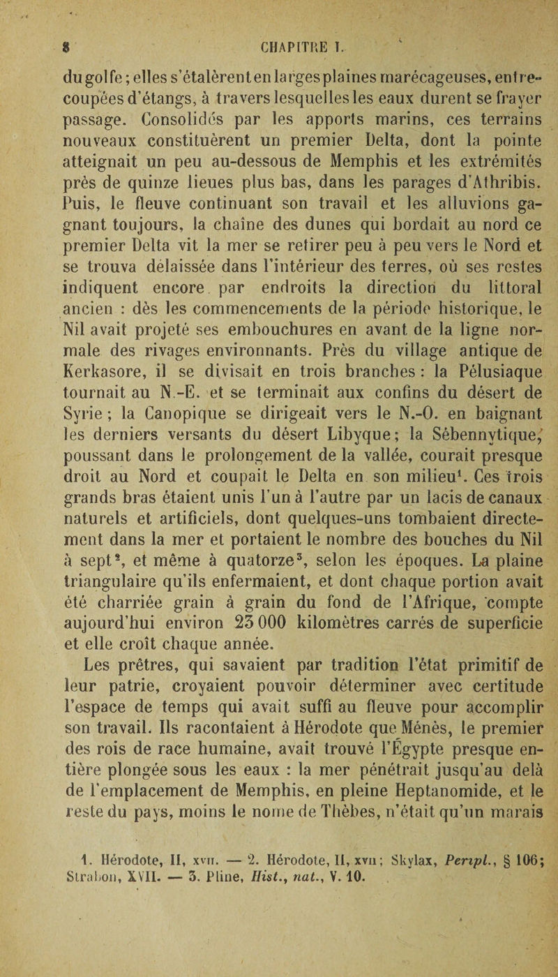 C dugolfe; elles s’étalèrent en larges plaines marécageuses, entre- coupées d’étangs, à travers lesquelles les eaux durent se frayer passage. Consolidés par les apports marins, ces terrains nouveaux constituèrent un premier Delta, dont la pointe atteignait un peu au-dessous de Memphis et les extrémités près de quinze lieues plus bas, dans les parages d’Athribis. Puis, le fleuve continuant son travail et les alluvions ga¬ gnant toujours, la chaîne des dunes qui bordait au nord ce premier Delta vit la mer se retirer peu à peu vers le Nord et se trouva délaissée dans l’intérieur des terres, où ses restes indiquent encore par endroits la direction du littoral ancien : dès les commencements de la période historique, le Nil avait projeté ses embouchures en avant de la ligne nor¬ male des rivages environnants. Près du village antique de Kerkasore, il se divisait en trois branches : la Pélusiaque tournait au N.-E. et se terminait aux confins du désert de Syrie ; la Canopique se dirigeait vers le N.-O. en baignant les derniers versants du désert Libyque; la Sébennvtique,’ poussant dans le prolongement de la vallée, courait presque droit au Nord et coupait le Delta en son milieu1. Ces trois grands bras étaient unis l’un à l’autre par un lacis de canaux naturels et artificiels, dont quelques-uns tombaient directe¬ ment dans la mer et portaient le nombre des bouches du Nil à sept2, et même à quatorze3, selon les époques. La plaine triangulaire qu’ils enfermaient, et dont chaque portion avait été charriée grain à grain du fond de l’Afrique, compte aujourd’hui environ 25 000 kilomètres carrés de superficie et elle croît chaque année. Les prêtres, qui savaient par tradition l’état primitif de leur patrie, croyaient pouvoir déterminer avec certitude l’espace de temps qui avait suffi au fleuve pour accomplir son travail. Ils racontaient à Hérodote que Ménès, le premier des rois de race humaine, avait trouvé l’Égypte presque en¬ tière plongée sous les eaux : la mer pénétrait jusqu’au delà de l’emplacement de Memphis, en pleine Heptanomide, et le reste du pays, moins le nome de Thèbes, n’était qu’un marais 1. Hérodote, II, xvn. — 2. Hérodote, II, xvu; Skylax, Peripl., § 106; Strahoii, XVII. — 3. Pline, Hist., natV. 10.