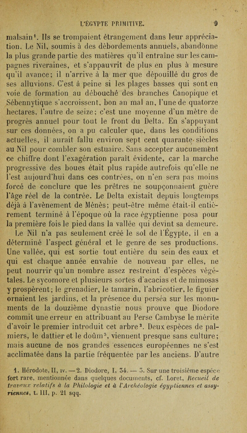 malsain1. Ils se trompaient étrangement dans leur apprécia¬ tion. Le Nil, soumis à des débordements annuels, abandonne la plus grande partie des matières qu’il entraîne sur les cam¬ pagnes riveraines, et s’appauvrit de plus en plus à mesure quii avance; il n’arrive à la mer que dépouillé du gros de ses alluvions. C’est à peine si les plages basses qui sont en voie de formation au débouché des branches Canopique et Sébennytique s’accroissent, bon an mal an, l’une de quatorze hectares, l’autre de seize; c’est une moyenne d’un mètre de progrès annuel pour tout le front du Delta. En s’appuyant sur ces données, on a pu calculer que, dans les conditions acluelles, il aurait fallu environ sept cent quarante-siècles au Nil pour combler son estuaire. Sans accepter aucunemënt ce chiffre dont l’exagération paraît évidente, car la marche progressive des boues était plus rapide autrefois qu’elle ne l’est aujourd’hui dans ces contrées, on n’en sera pas moins forcé de conclure que les prêtres ne soupçonnaient guère l’âge réel de la contrée. Le Delta existait depuis longtemps rement terminé à l’époque où la race égyptienne posa pour la première fois le pied dans la vallée qui devint sa demeure. Le Nil n’a pas seulement créé le sol de l’Égypte, il en a déterminé l’aspect général et le genre de ses productions. Une vallée, qui est sortie tout entière du sein des eaux et qui est chaque année envahie de nouveau par elles, ne peut nourrir qu’un nombre assez restreint d’espèces végé¬ tales. Le sycomore et plusieurs sortes d’acacias et de mimosas y prospèrent; le grenadier, le tamarin, l’abricotier, le figuier ornaient les jardins, et la présence du perséa sur les monu¬ ments de la douzième dynastie nous prouve que Diodore commit une erreur en attribuant au Perse Cambyse le mérite d’avoir le premier introduit cet arbre2. Deux espèces de pal¬ miers, le dattier et le doûm3, viennent presque sans culture; mais aucune de nos grandes essences européennes ne s’est acclimatée dans la partie fréquentée par les anciens. D’autre 1. Hérodote, II, iv. —2. Diodore, I, 34. — 3. Sur une troisième espèce fort rare, mentionnée dans quelques documents, cf. Loret, Recueil de travaux relatifs à la Philologie et à VArchéologie égyptiennes et assy¬ riennes, t. III, p. 21 sqq.