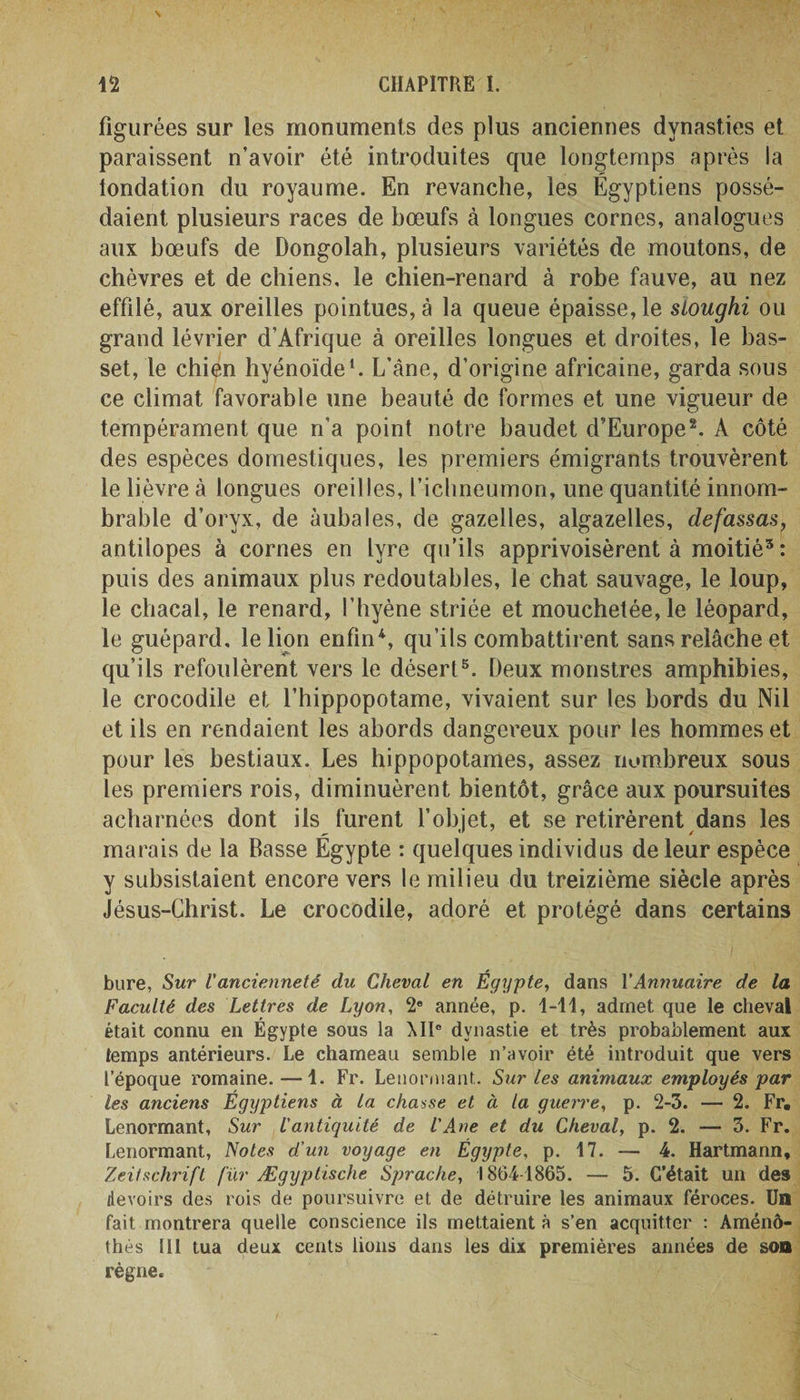figurées sur les monuments des plus anciennes dynasties et paraissent n’avoir été introduites que longtemps après la londation du royaume. En revanche, les Égyptiens possé¬ daient plusieurs races de bœufs à longues cornes, analogues aux bœufs de Dongolah, plusieurs variétés de moutons, de chèvres et de chiens, le chien-renard à robe fauve, au nez effilé, aux oreilles pointues, à la queue épaisse, le sïoughi ou grand lévrier d’Afrique à oreilles longues et droites, le bas¬ set, le chien hyénoïde1. L’àne, d’origine africaine, garda sous ce climat favorable une beauté de formes et une vigueur de o tempérament que n’a point notre baudet d’Europe2. A côté des espèces domestiques, les premiers émigrants trouvèrent le lièvre à longues oreilles, l’ichneumon, une quantité innom¬ brable d’oryx, de àubales, de gazelles, algazelles, defassas, antilopes à cornes en lyre qu’ils apprivoisèrent à moitié3 : puis des animaux plus redoutables, le chat sauvage, le loup, le chacal, le renard, l’hyène striée et mouchetée, le léopard, le guépard, le lion enfin4, qu’ils combattirent sans relâche et qu’ils refoulèrent vers le désert5. Deux monstres amphibies, le crocodile et l’hippopotame, vivaient sur les bords du Nil et ils en rendaient les abords dangereux pour les hommes et pour les bestiaux. Les hippopotames, assez nombreux sous les premiers rois, diminuèrent bientôt, grâce aux poursuites acharnées dont ils furent l’objet, et se retirèrent dans les marais de la Basse Égypte : quelques individus de leur espèce y subsistaient encore vers le milieu du treizième siècle après Jésus-Christ. Le crocodile, adoré et protégé dans certains bure, Sur V ancienneté du Cheval en Égypte, dans Y Annuaire de la Faculté des Lettres de Lyon, 2e année, p. 1-11, admet que le cheval était connu en Égypte sous la MI° dynastie et très probablement aux temps antérieurs. Le chameau semble n’avoir été introduit que vers l’époque romaine. —1. Fr. Lenormant. Sur les animaux employés par les anciens Égyptiens à la chasse et à la guerre, p. 2-3. — 2. Fr. Lenormant, Sur l'antiquité de l'Ane et du Cheval, p. 2. — 3. Fr. Lenormant, Notes d’un voyage en Égypte, p. 17. — 4. Hartmann, Zeitschrift fur Ægyptische Sprache, 1864-1865. — 5. C’était un des devoirs des rois de poursuivre et de détruire les animaux féroces. Un fait montrera quelle conscience ils mettaient à s’en acquitter : Aménô- thés 111 tua deux cents lions dans les dix premières années de son règne.