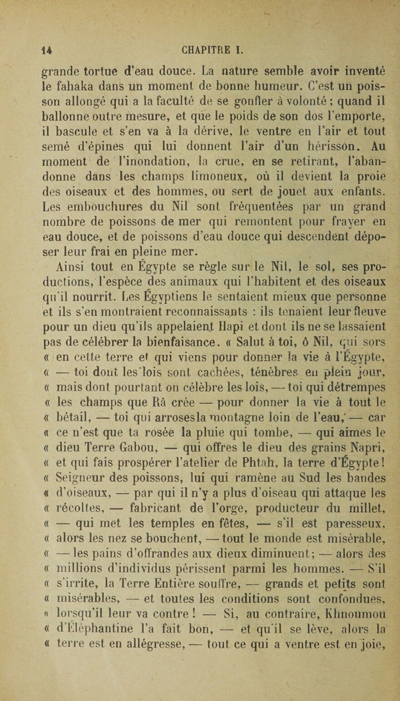 grande tortue d’eau douce. La nature semble avoir inventé le fahaka dans un moment de bonne humeur. C’est un pois¬ son allongé qui a la faculté de se gonfler à volonté ; quand il ballonne outre mesure, et que le poids de son dos l’emporte, il bascule et s’en va à la dérive, le ventre en l’air et tout semé d’épines qui lui donnent l’air d’un hérisson. Au moment de l’inondation, la crue, en se retirant, l’aban¬ donne dans les champs limoneux, où il devient la proie des oiseaux et des hommes, ou sert de jouet aux enfants. Les embouchures du Nil sont fréquentées par un grand nombre de poissons de mer qui remontent pour frayer en eau douce, et de poissons d’eau douce qui descendent dépo¬ ser leur frai en pleine mer. Ainsi tout en Égypte se règle sur le Nil, le sol, ses pro¬ ductions, l’espèce des animaux qui l’habitent et des oiseaux qu’il nourrit. Les Égyptiens le sentaient mieux que personne et ils s’en montraient reconnaissants : ils tenaient leur fleuve pour un dieu qu’ils appelaient flapi et dont ils ne se lassaient pas de célébrer la bienfaisance. « Salut à toi, ô Nil, qui sors « en cette terre et qui viens pour donner la vie à l’Égypte, « — toi dont les'îois sont cachées, ténèbres en plein jour, « mais dont pourtant on célèbre les lois, — toi qui détrempes « les champs que Râ crée — pour donner la vie à tout le « bétail, — toi qui arrosesla montagne loin de l’eau/— car « ce n’est que ta rosée la pluie qui tombe, — qui aimes le « dieu Terre Gabou, — qui offres le dieu des grains Napri, « et qui fais prospérer l’atelier de Phtah, la terre d’Égypte ! « Seigneur des poissons, lui qui ramène au Sud les bandes « d’oiseaux, — par qui il n’y a plus d’oiseau qui attaque les « récoltes, — fabricant de l’orge, producteur du millet, « — qui met les temples en fêtes, — s’il est paresseux, « alors les nez se bouchent, — tout le monde est misérable, « — les pains d’offrandes aux dieux diminuent; — alors des « millions d’individus périssent parmi les hommes. — S’il « s’irrite, la Terre Entière souffre, — grands et petits sont « misérables, — et toutes les conditions sont confondues, « lorsqu’il leur va contre î — Si, au contraire, Khnoumou « d’Éléphantine l’a fait bon, — et qu'il se lève, alors la « terre est en allégresse, — tout ce qui a ventre est en joie,