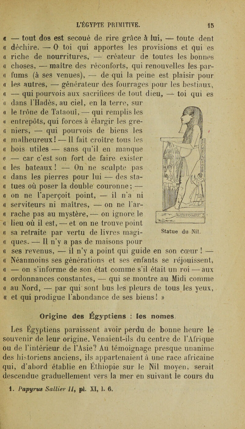 « — tout dos est secoué de rire grâce à lui, — toute dent « déchire. — O toi qui apportes les provisions et qui es « riche de nourritures, — créateur de toutes les bonnes « choses, — maître des réconforts, qui renouvelles les par- « fums (à ses venues), — de qui la peine est plaisir pour « les autres, — générateur des fourrages pour les bestiaux, « — qui pourvois aux sacrifices de tout dieu, —toi qui es « dans l'Hadès, au ciel, en la terre, sur « le trône de Tataouî, — qui remplis les « entrepôts, qui forces à élargir les gre- « niers, — qui pourvois de biens les « malheureux! —11 fait croître tous les « bois utiles — sans qu’il en manque &lt;&lt; — car c’est son fort de faire exister « les bateaux ! — On ne sculpte pas « dans les pierres pour lui — des sta- « tues où poser la double couronne; — « on ne l’aperçoit point, — il n’a ni « serviteurs ni maîtres, — on ne l’ar- « rache pas au mystère, — on ignore le « lieu où il est, — et on ne trouve point « sa retraite par vertu de livres magi- « ques. — Il n’v a pas de maisons pour « ses revenus, — il n’y a point qui guide en son cœur ! — « Néanmoins ses générations et ses enfants se réjouissent, « — on s’informe de son état comme s’il était un roi — aux « ordonnances constantes, — qui se montre au Midi comme « au Nord, — par qui sont bus les pleurs de tous les yeux, « et qui prodigue l’abondance de ses biens! » Origine des Égyptiens : les nomes Les Égyptiens paraissent avoir perdu de bonne heure le souvenir de leur origine. Yenaient-ils du centre de l’Afrique ou de l’intérieur de l’Asie? Au témoignage presque unanime des historiens anciens, ils appartenaient à une race africaine qui, d’abord établie en Éthiopie sur le Nil moyen, serait descendue graduellement vers la mer en suivant le cours du Statue du Nil.