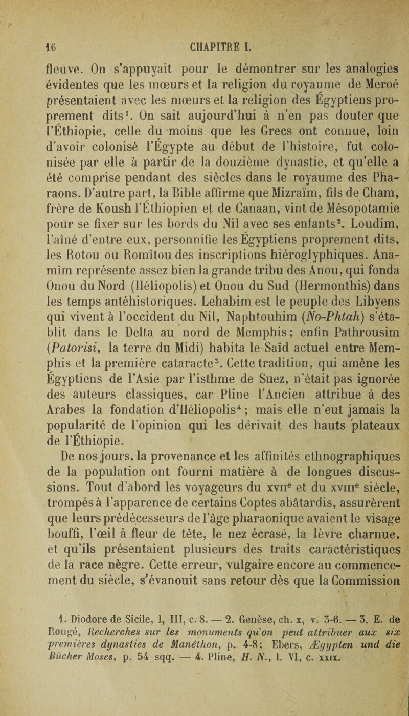 fleuve. On s’appuyait pour le démontrer sur les analogies évidentes que les mœurs et la religion du royaume de Meroé présentaient avec les mœurs et la religion des Égyptiens pro¬ prement dits1. On sait aujourd’hui à n’en pas douter que l’Éthiopie, celle du moins que les Grecs ont connue, loin d’avoir colonisé l’Égypte au début de l’histoire, fut colo¬ nisée par elle à partir de la douzième dynastie, et qu’elle a été comprise pendant des siècles dans le royaume des Pha¬ raons. D’autre part, la Bible affirme que Mizraïm, fils de Cham, frère de Koush l’Éthiopien et de Canaan, vint de Mésopotamie pour se fixer sur les bords du Nil avec ses enfants*. Loudim, l’aîné d’entre eux, personnifie les Égyptiens proprement dits, les Rotou ou Romîtou des inscriptions hiéroglyphiques. Ana- mîm représente assez bien la grande tribu des Anou, qui fonda Onou du Nord (Héliopolis) et Onou du Sud (Hermonthis) dans les temps antéhistoriques. Lehabim est le peuple des Libyens qui vivent à l’occident du Nil, Naphtouhim (No-Phtah) s’éta¬ blit dans le Delta au nord de Memphis; enfin Pathrousim (.Patorisi, la terre du Midi) habita le Saïd actuel entre Mem¬ phis et la première cataracte5. Cette tradition, qui amène les Égyptiens de l’Asie par l’isthme de Suez, n’était pas ignorée des auteurs classiques, car Pline l’Ancien attribue à des Arabes la fondation d’iléliopolis4 ; mais elle n’eut jamais la popularité de l’opinion qui les dérivait des hauts plateaux de l’Éthiopie. De nos jours, la provenance et les affinités ethnographiques de la population ont fourni matière à de longues discus¬ sions. Tout d’abord les voyageurs du xvne et du xvme siècle, trompés à l’apparence de certains Coptes abâtardis, assurèrent que leurs prédécesseurs de l’âge pharaonique avaient le visage bouffi, l’œil à fleur de tête, le nez écrasé, la lèvre charnue, et qu’ils présentaient plusieurs des traits caractéristiques de la race nègre. Cette erreur, vulgaire encore au commence¬ ment du siècle, s’évanouit sans retour dès que la Commission 1. Diodore de Sicile, 1, III, c. 8. — 2. Genèse, ch. x, v. 3-6. — 3. E. de Rongé, Recherches sur les monuments qu'on peut attribuer aux six premières dynasties de Manéthon, p. 4-8; Ebers, Ægyplen und die Rïicher Moses, p. 54 sqq.— 4. Pline, H. N., 1. VI, c. xxix.