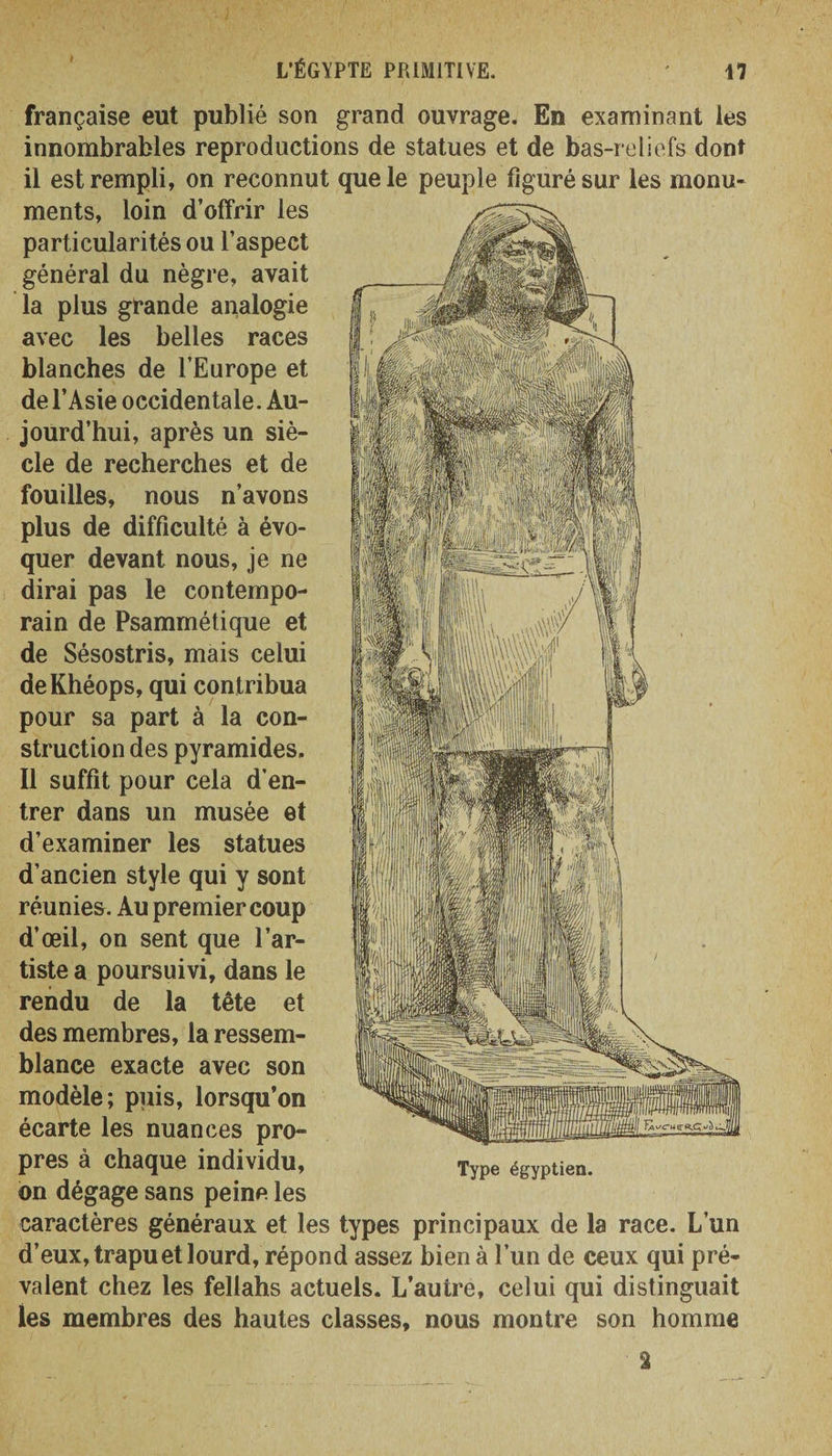 française eut publié son grand ouvrage. En examinant les innombrables reproductions de statues et de bas-reliefs dont il est rempli, on reconnut que le peuple figurésur les monu¬ ments, loin d’offrir les particularités ou l’aspect général du nègre, avait la plus grande analogie avec les belles races blanches de l’Europe et de l’Asie occidentale. Au- jourd’hui, après un siè¬ cle de recherches et de fouilles, nous n’avons plus de difficulté à évo¬ quer devant nous, je ne dirai pas le contempo¬ rain de Psammétique et de Sésostris, mais celui deKhéops, qui contribua pour sa part à la con¬ struction des pyramides. Il suffit pour cela d’en¬ trer dans un musée et d’examiner les statues d’ancien style qui y sont réunies. Au premier coup d’œil, on sent que l’ar¬ tiste a poursuivi, dans le rendu de la tête et des membres, la ressem¬ blance exacte avec son modèle; puis, lorsqu’on écarte les nuances pro¬ pres à chaque individu, on dégage sans peine les caractères généraux et les types principaux de la race. L’un d’eux, trapu et lourd, répond assez bien à l’un de ceux qui pré¬ valent chez les fellahs actuels. L’autre, celui qui distinguait les membres des hautes classes, nous montre son homme Type égyptien. a