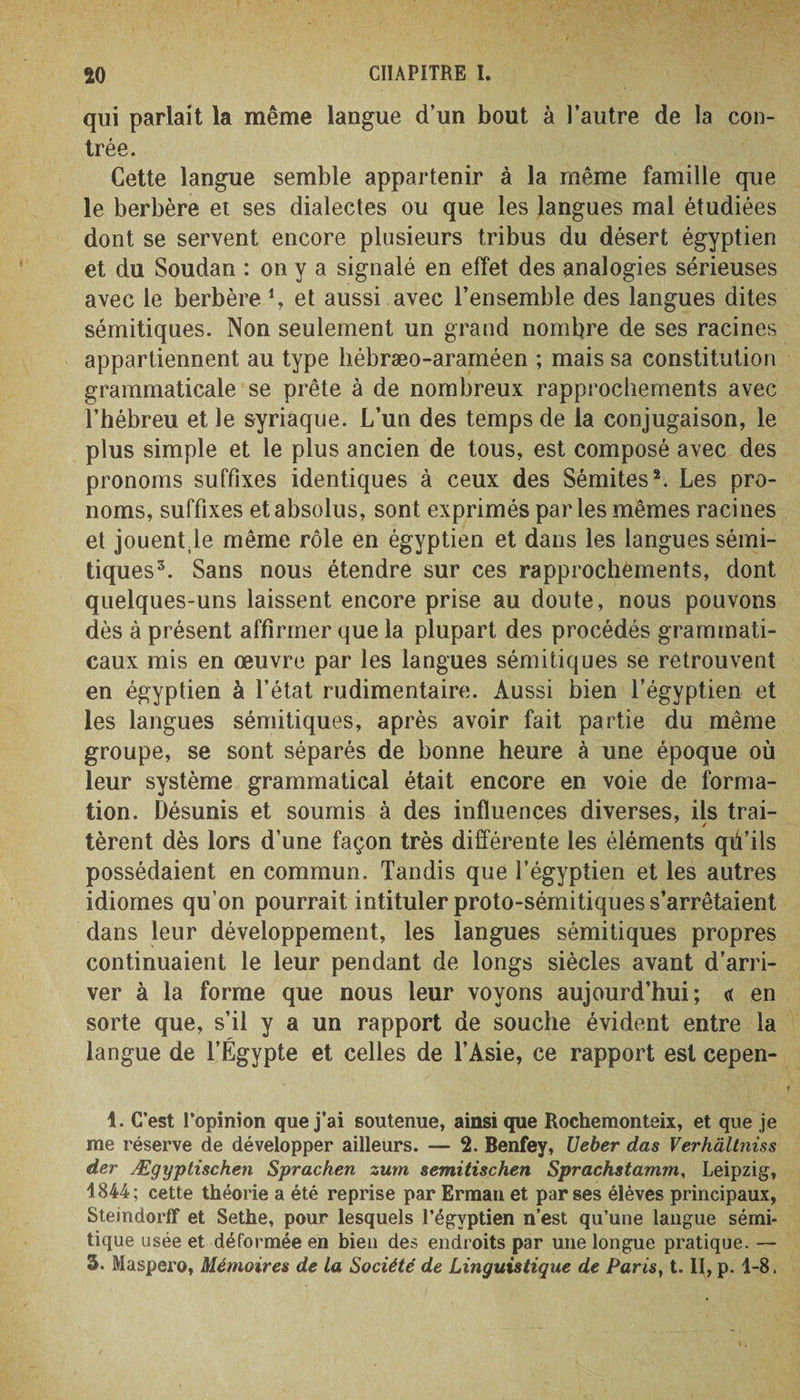 qui parlait la même langue d’un bout à l’autre de la con¬ trée. Cette langue semble appartenir à la même famille que le berbère et ses dialectes ou que les langues mal étudiées dont se servent encore plusieurs tribus du désert égyptien et du Soudan : on y a signalé en effet des analogies sérieuses avec le berbère 4, et aussi avec l’ensemble des langues dites sémitiques. Non seulement un grand nombre de ses racines appartiennent au type liébræo-araméen ; mais sa constitution grammaticale se prête à de nombreux rapprochements avec l’hébreu et le syriaque. L’un des temps de la conjugaison, le plus simple et le plus ancien de tous, est composé avec des pronoms suffixes identiques à ceux des Sémites1 2. Les pro¬ noms, suffixes et absolus, sont exprimés parles mêmes racines et jouentle même rôle en égyptien et dans les langues sémi¬ tiques3. Sans nous étendre sur ces rapprochements, dont quelques-uns laissent encore prise au doute, nous pouvons dès à présent affirmer que la plupart des procédés grammati¬ caux mis en œuvre par les langues sémitiques se retrouvent en égyptien à l’état rudimentaire. Aussi bien l’égyptien et les langues sémitiques, après avoir fait partie du même groupe, se sont séparés de bonne heure à une époque où leur système grammatical était encore en voie de forma¬ tion. Désunis et soumis à des influences diverses, ils trai- / tèrent dès lors d’une façon très différente les éléments qii’ils possédaient en commun. Tandis que l’égyptien et les autres idiomes qu’on pourrait intituler proto-sémitiques s’arrêtaient dans leur développement, les langues sémitiques propres continuaient le leur pendant de longs siècles avant d’arri¬ ver à la forme que nous leur voyons aujourd’hui; « en sorte que, s’il y a un rapport de souche évident entre la langue de l’Égypte et celles de l’Asie, ce rapport est cepen- 1. C’est l’opinion que j’ai soutenue, ainsique Rochemonteix, et que je me réserve de développer ailleurs. — 2. Benfey, Ueber das Verhàltnùs der Ægyptischen Sprachen zum semitischen Sprachstamm, Leipzig, 1844; cette théorie a été reprise par Erman et par ses élèves principaux, Steindorff et Sethe, pour lesquels l’égyptien n’est qu’une langue sémi¬ tique usée et déformée en bien des endroits par une longue pratique. — 3. Maspero, Mémoires de la Société de Linguistique de Paris, t. II, p. 1-8.
