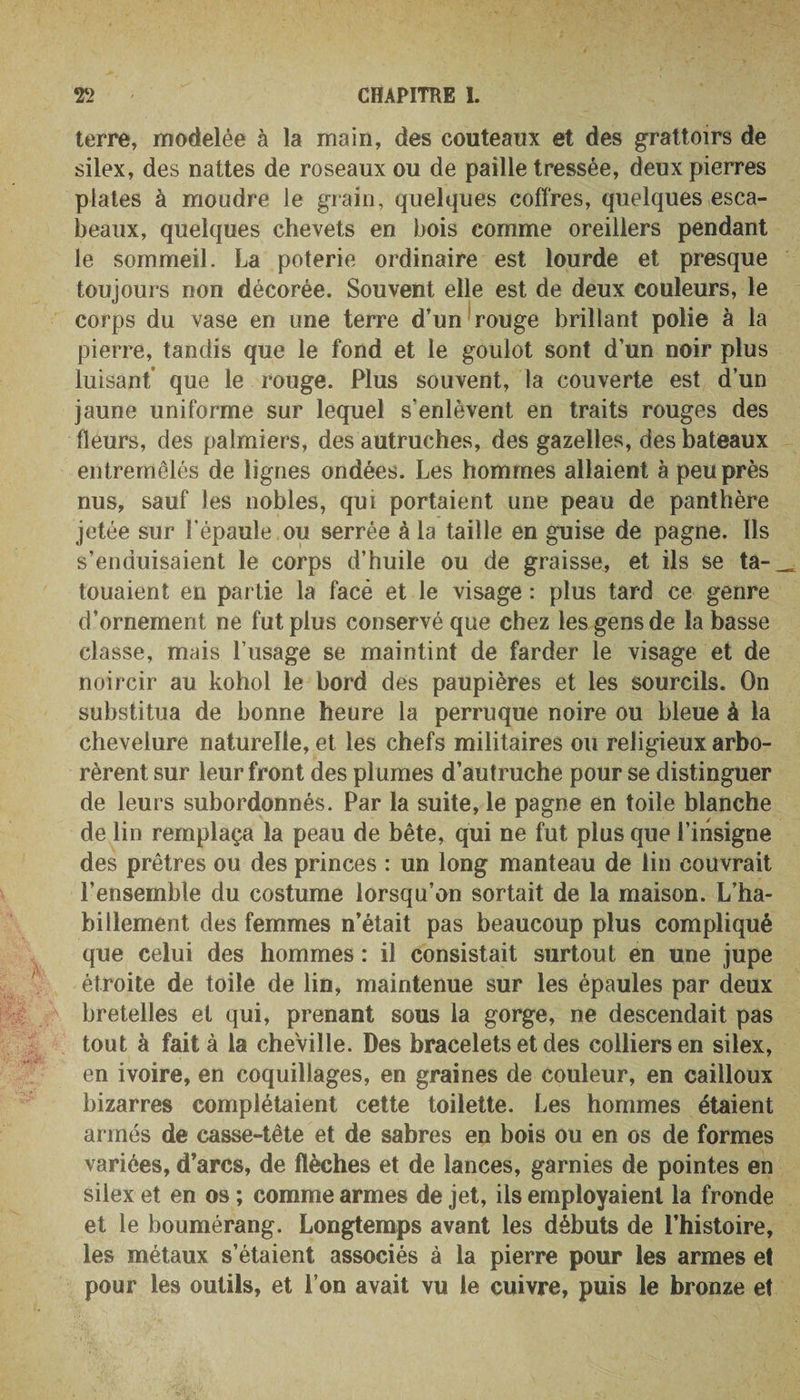 terre, modelée à la main, des couteaux et des grattoirs de silex, des nattes de roseaux ou de paille tressée, deux pierres plates à moudre le grain, quelques coffres, quelques esca¬ beaux, quelques chevets en bois comme oreillers pendant le sommeil. La poterie ordinaire est lourde et presque toujours non décorée. Souvent elle est de deux couleurs, le corps du vase en une terre d’un rouge brillant polie à la pierre, tandis que le fond et le goulot sont d’un noir plus luisant que le rouge. Plus souvent, la couverte est d’un jaune uniforme sur lequel s’enlèvent en traits rouges des fleurs, des palmiers, des autruches, des gazelles, des bateaux entremêlés de lignes ondées. Les hommes allaient à peu près nus, sauf les nobles, qui portaient une peau de panthère jetée sur l'épaule ou serrée à la taille en guise de pagne. Ils s’enduisaient le corps d’huile ou de graisse, et ils se ta- — louaient en partie la facé et le visage : plus tard ce genre d’ornement ne fut plus conservé que chez les gens de la basse classe, mais l’usage se maintint de farder le visage et de noircir au kohol le bord des paupières et les sourcils. On substitua de bonne heure la perruque noire ou bleue à la chevelure naturelle, et les chefs militaires ou religieux arbo¬ rèrent sur leur front des plumes d’autruche pour se distinguer de leurs subordonnés. Par la suite, le pagne en toile blanche de lin remplaça la peau de bête, qui ne fut plus que l’insigne des prêtres ou des princes : un long manteau de lin couvrait l’ensemble du costume lorsqu’on sortait de la maison. L’ha¬ billement des femmes n’était pas beaucoup plus compliqué que celui des hommes : il consistait surtout en une jupe étroite de toile de lin, maintenue sur les épaules par deux bretelles et qui, prenant sous la gorge, ne descendait pas tout à fait à la cheville. Des bracelets et des colliers en silex, en ivoire, en coquillages, en graines de couleur, en cailloux bizarres complétaient cette toilette. Les hommes étaient armés de casse-tête et de sabres en bois ou en os de formes variées, d’arcs, de flèches et de lances, garnies de pointes en silex et en os ; comme armes de jet, ils employaient la fronde et le boumérang. Longtemps avant les débuts de l’histoire, les métaux s’étaient associés à la pierre pour les armes et pour les outils, et l’on avait vu le cuivre, puis le bronze et