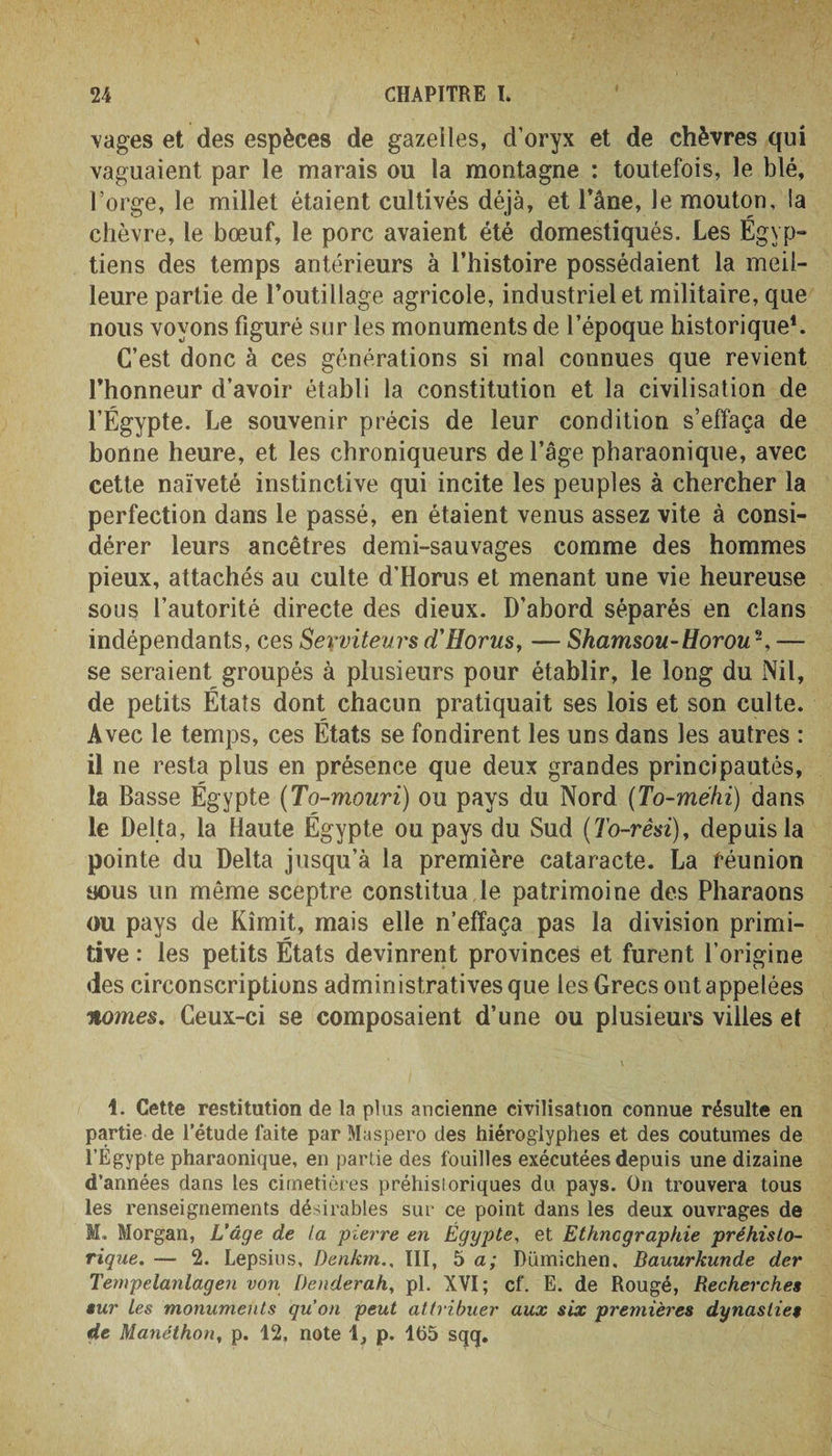 vages et des espèces de gazelles, d’oryx et de chèvres qui vaguaient par le marais ou la montagne : toutefois, le blé, l’orge, le millet étaient cultivés déjà, et l’âne, le mouton, la chèvre, le bœuf, le porc avaient été domestiqués. Les Égyp¬ tiens des temps antérieurs à l’histoire possédaient la meil¬ leure partie de l’outillage agricole, industriel et militaire, que nous voyons figuré sur les monuments de l’époque historique1. C’est donc à ces générations si mal connues que revient l’honneur d’avoir établi la constitution et la civilisation de l’Égypte. Le souvenir précis de leur condition s’effaça de bonne heure, et les chroniqueurs de l’âge pharaonique, avec cette naïveté instinctive qui incite les peuples à chercher la perfection dans le passé, en étaient venus assez vite à consi¬ dérer leurs ancêtres demi-sauvages comme des hommes pieux, attachés au culte d’Horus et menant une vie heureuse sous l’autorité directe des dieux. D’abord séparés en clans indépendants, ces Serviteurs d’Horus, — Shamsou-Horou-, — se seraient groupés à plusieurs pour établir, le long du Nil, de petits États dont chacun pratiquait ses lois et son culte. Avec le temps, ces États se fondirent les uns dans les autres : il ne resta plus en présence que deux grandes principautés, la Basse Égypte (To-mouri) ou pays du Nord (To-méhi) dans le Delta, la Haute Égypte ou pays du Sud (To-rêsi), depuis la pointe du Delta jusqu’à la première cataracte. La réunion aous un même sceptre constitua le patrimoine des Pharaons ou pays de Kîmit, mais elle n’effaça pas la division primi¬ tive : les petits États devinrent provinces et furent l’origine des circonscriptions administratives que les Grecs ont appelées nomes. Ceux-ci se composaient d’une ou plusieurs villes et \ . . . 1. Cette restitution de la plus ancienne civilisation connue résulte en partie de l’étude faite par Maspero des hiéroglyphes et des coutumes de l’Egypte pharaonique, en partie des fouilles exécutées depuis une dizaine d’années dans les cimetières préhistoriques du pays. On trouvera tous les renseignements désirables sur ce point dans les deux ouvrages de M, Morgan, L’âge de la pierre en Égypte, et Ethnographie préhisto¬ rique. — 2. Lepsius, Denkm., III, 5 a; Dümichen. Bauurkunde der Tempelanlagen von Denderah, pl. XVI; cf. E. de Rougé, Recherches sur Les monuments qu’on peut attribuer aux six premières dynasties de Manéthon, p. 12, note 1, p. 1(55 sqq.