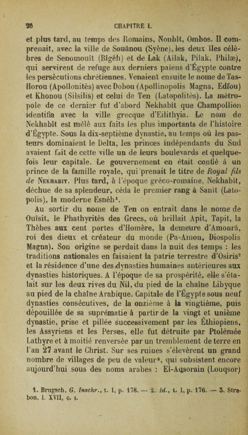 et plus tard, au temps des Romains, Noubît, Ombos. Il com¬ prenait, avec la ville de Souânou (Syène),les deux îles célè¬ bres de Senomouît (Bîgèh) et de Lak (Aïiak, Pilak, Philæ), qui servirent de refuge aux derniers païens d’Égypte contre les persécutions chrétiennes. Venaient ensuite le nome deTas- Horou (Apoilonitès) avec Dobou (Apollinopolis Magna, Edfou) et Khonou (Silsilis) et celui de Ten (Latopolitès). La métro¬ pole de ce dernier fut d’abord Nekhabît que Champollion identifia avec la ville grecque d’Eilithyia. Le nom de Nekhabît est mêle aux faits les plus importants de l’histoire d’Égypte. Sous la dix-septième dynastie, au temps où les pas¬ teurs dominaient le Delta, les princes indépendants du Sud avaient fait de cette ville un de leurs boulevards et quelque¬ fois leur capitale. Le gouvernement eu était confié à un prince de la famille royale, qui prenait le titre de Royal fils de Nekhabît. Plus tard, à l’époque gréco-romaine, Nekhabît, déchue de sa splendeur, céda le premier rang à Sanit (Lato- polis), la moderne Esnéh1. Au sortir du nome de Ten on entrait dans le nome de Ouîsit, le Phathyritès des Grecs, où brillait Apit, Tapit, la Thèbes aux cent portes d’Homère, la demeure d’Amonrâ, roi des dieux et créateur du monde (Pa-Amon, Diospolis Magna). Son origine se perdait dans la nuit des temps : les traditions nationales en faisaient la patrie terrestre d’Osiris2 et la résidence d’une des .dynasties humaines antérieures aux •j dynasties historiques. A l’époque de sa prospérité, elle s’éta¬ lait sur les deux rives du Nil, du pied de la chaîne Libyque au pied de la chaîne Arabique. Capitale de l’Égypte sous neuf dynasties consécutives, de la onzième à la vingtième, puis dépouillée de sa suprématie à partir de la vingt et unième dynastie, prise et pillée successivement par les Éthiopiens, les Assyriens et les Perses, elle fut détruite par Ptolémée Lathyre et à moitié renversée par un tremblement de terre en Pan 27 avant le Christ. Sur ses ruines s’élevèrent un grand nombre de villages de peu de valeur5, qui subsistent encore aujourd’hui sous des noms arabes : El-Aasorain (Louqsor) 1. Brugsch, G. Inschr., t. I, p. 178. — 2. Idt. I, p. 176. — 5. Stra- bon, 1. XVII, c. ï.