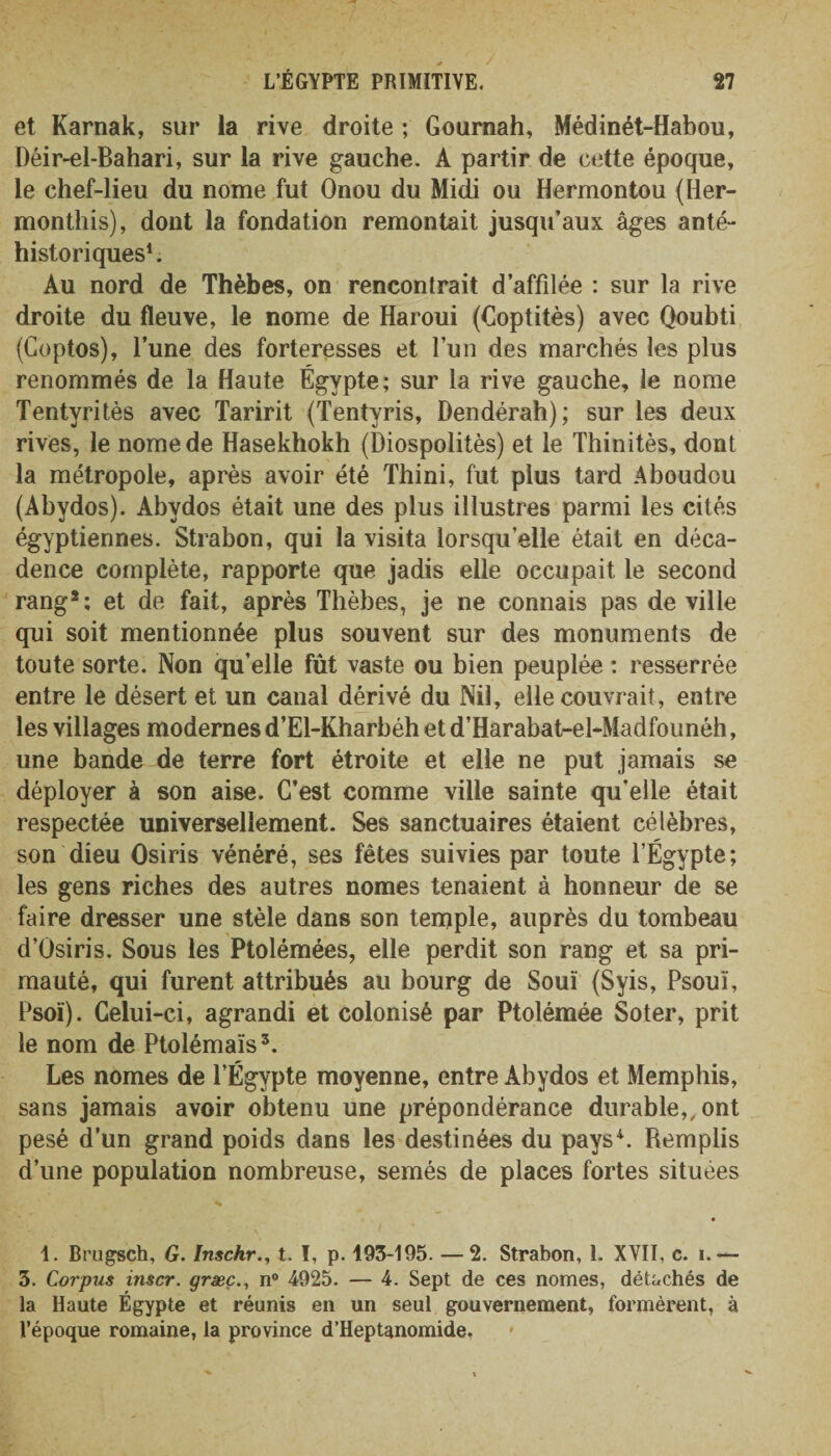 et Karnak, sur la rive droite ; Gournah, Médinét-Habou, Déir-el-Bahari, sur la rive gauche. A partir de cette époque, le chef-lieu du nome fut Onou du Midi ou Hermontou (Her- monthis), dont la fondation remontait jusqu’aux âges anté- historiques1. Au nord de Thèbes, on rencontrait d’affilée : sur la rive droite du fleuve, le nome de Haroui (Coptitès) avec Qoubti (Goptos), l’une des forteresses et l’un des marchés les plus renommés de la Haute Égypte; sur la rive gauche, le nome Tentyritès avec Taririt (Tentyris, Dendérah); sur les deux rives, le nome de Hasekhokh (Diospolitès) et le Thinitès, dont la métropole, après avoir été Thini, fut plus tard Aboudou (Abydos). Abvdos était une des plus illustres parmi les cités égyptiennes. Strabon, qui la visita lorsqu’elle était en déca¬ dence complète, rapporte que jadis elle occupait le second rang2; et de fait, après Thèbes, je ne connais pas de ville qui soit mentionnée plus souvent sur des monuments de toute sorte. Non qu’elle fût vaste ou bien peuplée : resserrée entre le désert et un canal dérivé du Nil, elle couvrait, entre les villages modernes d’El-Kharbéh et d’Harabat-el-Madfounéh, une bande de terre fort étroite et elle ne put jamais se déployer à son aise. C’est comme ville sainte qu’elle était respectée universellement. Ses sanctuaires étaient célèbres, son dieu Osiris vénéré, ses fêtes suivies par toute l’Égypte; les gens riches des autres nomes tenaient à honneur de se faire dresser une stèle dans son tenaple, auprès du tombeau d’Osiris. Sous les Ptolémées, elle perdit son rang et sa pri¬ mauté, qui furent attribués au bourg de Souï (Syis, Psouï, Psoï). Celui-ci, agrandi et colonisé par Ptolémée Soter, prit le nom de Ptolémaïs5. Les nomes de l’Égypte moyenne, entre Abydos et Memphis, sans jamais avoir obtenu une prépondérance durable,, ont pesé d’un grand poids dans les destinées du pays4. Remplis d’une population nombreuse, semés de places fortes situées • 1. Brugsch, G. Inschr., t. I, p. 193-195. — 2. Strabon, 1. XVII, c. i.— 3. Corpus inscr. græç., n° 4925. — 4. Sept de ces nomes, détachés de la Haute Égypte et réunis en un seul gouvernement, formèrent, à l’époque romaine, la province d’Heptanomide,