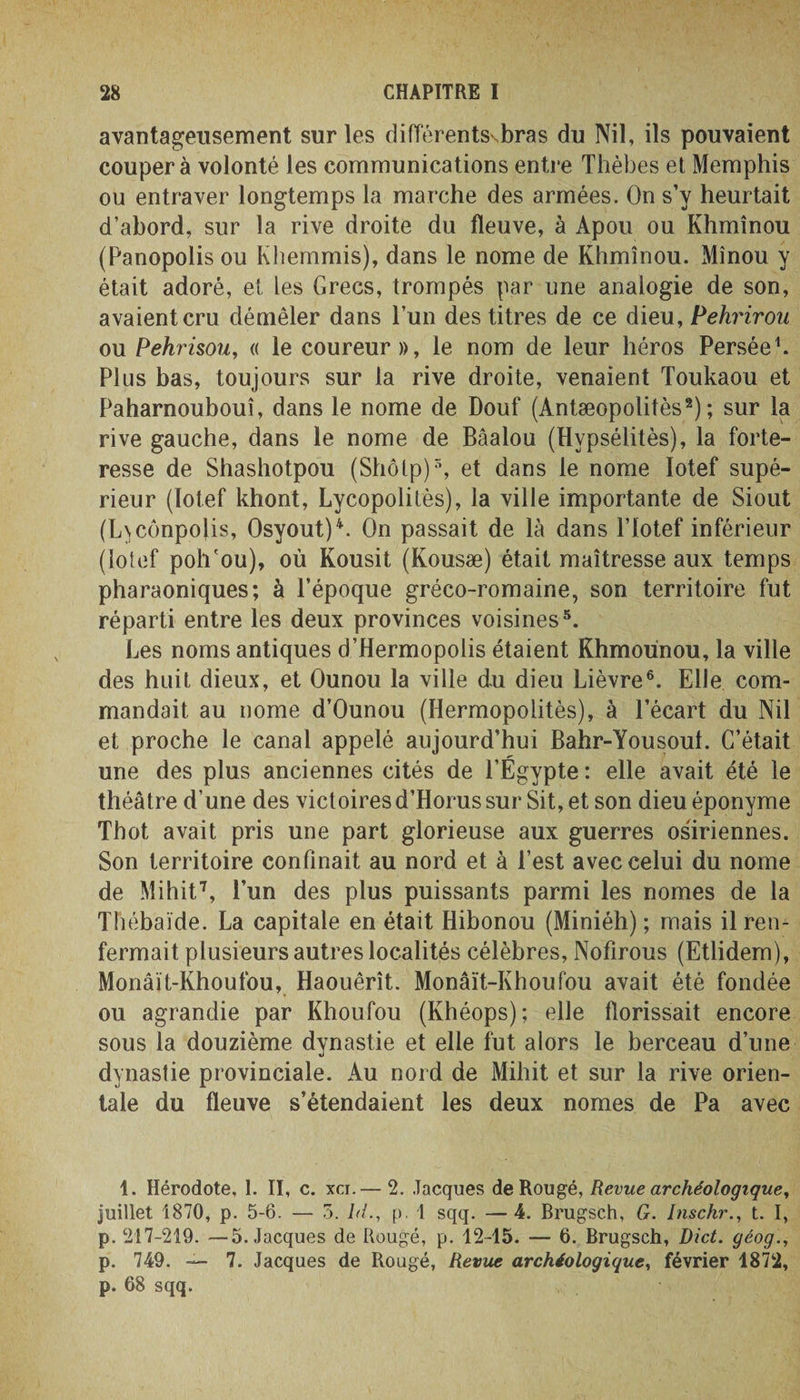avantageusement sur les différentsvbras du Nil, ils pouvaient coupera volonté les communications entre Thèbes et Memphis ou entraver longtemps la marche des armées. On s’y heurtait d’abord, sur la rive droite du fleuve, à Apou ou Khmînou (Panopolis ou Khemmis), dans le nome de Khmînou. Minou y était adoré, et les Grecs, trompés par une analogie de son, avaient cru démêler dans l’un des titres de ce dieu, Pehrirou ou Pehrisou, « le coureur», le nom de leur héros Persée1. Plus bas, toujours sur la rive droite, venaient Toukaou et Paharnoubouî, dans le nome de Douf (Antæopolitès2) ; sur la rive gauche, dans le nome de Bâalou (Hvpsélitès), la forte¬ resse de Shashotpou (Shôtp)5, et dans le nome Iotef supé¬ rieur (ïotef khont, Lycopolilès), la ville importante de Siout (L\cônpolis, Osyout)4. On passait de là dans l’Iotef inférieur (iotef poh'ou), où Kousit (Kousæ) était maîtresse aux temps pharaoniques; à l’époque gréco-romaine, son territoire fut réparti entre les deux provinces voisines5. Les noms antiques d’Hermopolis étaient Khmoùnou, la ville des huit dieux, et Ounou la ville du dieu Lièvre6. Elle com¬ mandait au nome d’Ounou (Hermopolitès), à l’écart du Nil et proche le canal appelé aujourd’hui Bahr-Yousout. C’était une des plus anciennes cités de l’Égypte : elle avait été le théâtre d’une des victoires d’Horus sur Sit, et son dieu éponyme Thot avait pris une part glorieuse aux guerres osiriennes. Son territoire confinait au nord et à l’est avec celui du nome de Mihit7, l’un des plus puissants parmi les nomes de la Thébaïde. La capitale en était Iiibonou (Miniéh) ; mais il ren¬ fermait plusieurs autres localités célèbres, Nofirous (Etlidem), Monâït-Khoufou, Haouêrît. Monâït-Khoufou avait été fondée ou agrandie par Khoufou (Khéops); elle florissait encore sous la douzième dynastie et elle fut alors le berceau d’une dynastie provinciale. Au nord de Mihit et sur la rive orien¬ tale du fleuve s’étendaient les deux nomes de Pa avec t. Hérodote, 1. II, c. xci.— 2. Jacques de Rou%è, Revue archéologique, juillet 1870, p. 5-6. — 3. hl., p. 1 sqq. —4. Brugsch, G. Inschr., t. I, p. 217-219. —5. Jacques de Rouge, p. 12-15. — 6. Brugsch, Dict. géog., p. 749. — 7. Jacques de Rougé, Revue archéologique, février 1872, p. 68 sqq.