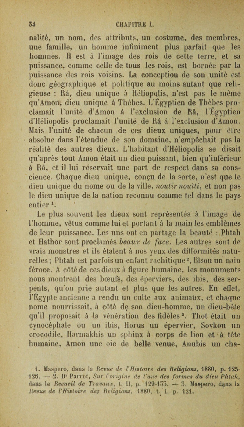 naîité, un nom, des attributs, un costume, des membres, une famille, un homme infiniment plus parfait que les hommes. Il est à l’image des rois de cette terre, et sa puissance, comme celle de tous les rois, est bornée par la puissance des rois voisins. La conception de son unité est donc géographique et politique au moins autant que reli¬ gieuse : Râ, dieu unique à Héliopolis, n’est pas le même qu’Àmon, dieu unique à Thèbes. L’Égyptien de Thèbes pro¬ clamait l’unité d’Amon à l'exclusion de Râ, l’Égyptien d’Héliopolis proclamait l’unité de Râ à l’exclusion d’Àmon. Mais l’unité de chacun de ces dieux uniques, pour être absolue dans l’étendue de son domaine, n’empêchait pas la réalité des autres dieux. L’habitant d’Héliopolis se disait qu’après tout Amon était un dieu puissant, bien qu’inférieur à Râ, et il lui réservait une part de respect dans sa cons¬ cience. Chaque dieu unique, conçu de la sorte, n’est que le dieu unique du nome ou de la ville, noutir nouîti, et non pas le dieu unique de la nation reconnu comme tel dans le pays entier *. Le plus souvent les dieux sont représentés à l’image de l’homme, vêtus comme lui et portant à la main les emblèmes de leur puissance. Les uns ont en partage la beauté : Phtah et Hathor sont proclamés beaux de face. Les autres sont de vrais monstres et ils étalent à nos yeux des difformités natu¬ relles; Phtah est parfois un enfant rachitique2. Bisou un nain féroce. A côté de ces dieux à figure humaine, les monuments nous montrent des boeufs, des éperviers, des ibis, des ser¬ pents, qu’on prie autant et plus que les autres. En effet, l’Égypte ancienne a rendu un culte aux animaux, et chaque nome nourrissait, à côté de son dieu-homme, un dieu-bête qu’il proposait à la vénération des fidèles5. Thot était un cynocéphale ou un ibis, Horus un épervier, Sovkou un crocodile, Harmakhis un sphinx à corps de lion et à tête humaine, Amon une oie de belle venue, Anubis un cha- t. Maspero, dans la Revue de VHistoire des Religions, 1880, p. 125- 126. — 2. Dr Parrot, Sur l’origine de l’une des formes du dieu Phtah, dans le Recueil de Travaux, t. il, p. 129-135. — 3. Maspero, d^ns la Revue de l’Histoire des Religions, 1880, t I, p. 121.