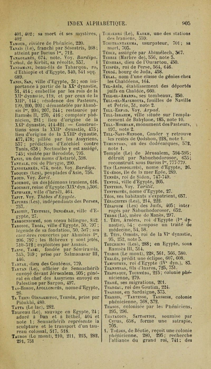 401,402; sa mort et ses mystères, 402 Tamour, rivière de Phénicie, 220. Tanaïs (Le), franchi par Sésostris, 268; atteint par Darius I*r, 712. Tanaoxarès, 674. note. Voy. Bardiya. Tardai, de Kirbit, sa révolte, 537. i Tamiamani, beau-fils de Taharqou, ro, d’Ethiopie et d’Egypte, 540, 541 sqq. 689. Tanis, San, ville d’Egypte, 31; son iin- ortance à partir de la XX* dynastie, 1, 414; embellie par les rois de la Xîl* dynastie, 119, et par ceux de la X11P, 144; résidence des Pasteurs, 199,200, 202 ; démantelée par Ahmô- sis 1, 206, 207, 244 ; restaurée par Ramsès 11, 270, 416; comptoir phé¬ nicien, 281 ; lieu d’origine de la XXI” dynastie, 414421. — Construc¬ tions sous la XXII” dynastie, 475; lieu d’origine de la XXIII* dynastie, 477,478; pillée par les Assyriens, 537 ; prédiction d’Ezéchiel contre Tanis, 638 ; Nectanébo y est assiégé, 745; visitée par Hérodote, 795. Tanit, un des noms d’Astarté, 398. Tantale, roi de Phrygie, 290. Tanyoxarkès, &lt;174, note. Voy. Bardiya. Taoques (Les), peuplades d’Asie, 756. Taoud. Voy. Zorit. Taourou, un des|démons iraniens, 616. Taousrit,reine d’Egypte(XIX”dyn.),506. Taphsakh, ville d’Israël, 461. Tapit. Voy. Thèbes d'Egypte. Tapures (Les), indépendants des Perses, 757. Taritit, Tentyris, Dendéraii, ville d’E¬ gypte, 27. Tarkoündimmé, son sceau bilingue, 812. Taroiou, Troja, ville d’Egypte, 50, 797 ; légende de sa fondation, 30, 307 ; ses carrières rouvertes par Ahmôsis l”r, 206,797; les Hébreux y sont jetés, 510-512 ; exploitées par Anaasis. Tarse, Tarzi, fondée par Sémiramis, 315, 769; prise par Salmanasar III, 446. Tartak, dieu des Coutéens, 779. Tartan (Le), officier de Sennachérib envoyé devant Jérusalem, 505; géné¬ ral en chef des Assyriens envoyé en Palestine par Sargon, 497. Tas-Horou, Apollonitès, nome d’Egypte, 26. Ta Tehni Oïrnakhitou, Teiinéh, prise par Piôüklii, 480. Tatta (Le lac), 282. Taureau (Le), sauvage en Egypte, 24 ; adoré à Dan et à Béthel, 404 et note 1; Sennachérib représente la sculpture et le transport d’un tau¬ reau colossal, 517, 518. Tauros (Le mont), 210, 211, 215, 282, 291, 751 * Tciiakiirà (Le), Karkh, une des stations des Iraniens, 559. Tciiitrantakiima, usurpateur, 701; sa mort, 703. Tébez, assiégée par Abimélech, 367. Tebriz (Marbre de), 556, note 3. Téishbas, dieu de l’Ourartou, 450. Teispès, roi de Perse, 564, 646. Teeoà. bourg de Juda, 458. Telal, nom d’une classe de génies chez les Chaldéens, 164. Tel-Abîb, établissement des déportés juifs en Chaldée, 660. Tell-el-Amarna, ses tombeaux, 250. Tell-el-Maskhouta, fouilles de Naville et Petrie, 31, note 2. Tell-Erfad. Voy. Arpad. Tell-Ibrahim, ville située sur l’empla¬ cement de Babylone, 185, note 10. Tell-Mokhdam, monument des Pasteurs, 197, note 2. Tell-Naby-Mendoh, Conder y retrouve les restes de Qodshou, 228, note 1. Tementiies, un des dodécarques, 572, note 1. Temple (Le) de Jérusalem, 394-395; détruit par Nabuchodorosor, 635; reconstruit sous Darius I'\ 777-779. Ten (Latopolitès), nome d’Egypte, 26. Tésédos, île de la mer Egée, 289. Tennès, roi de Sidon, 747-749. Tentoâ, ville d’Egypte, 205. Tentyris. Voy. Taritit. Tentyritès, nome d’Egypte, 27. Téos, ses habitants s’expatrient, 657. Téraciiites (Les), 214, 222. Térapiiim (Les) des Juifs, 405; inter' rogés par Nabuchodorosor, 632. Terre (La), mère de Manès, 297. 1. Téti, Atiiôtis, roi d’Egypte (P* dy¬ nastie), 54; compose un traité de médecine, 54, 58. 2. Téti, Othoès, roi de la VI* dynastie, 95, 252, note5. Teucriens (Les), 288; en Egypte, sous Ramsès III, 514. Tiiabor (Le mont), 228, 361, 366, 380. Thalès, prédit une éclipse, 607, 608. Tampiitiiys, roi d’Egypte (IV* dyn.), 83. Tiiannyras, fils d’Inaros, 725, 731. Thapsaque, Tourméda, 215; colonie phé¬ nicienne, 279. Tiiaré, ses migrations, 2C1. Thargal, roi des Goutim, 224. Tharros, en Sardaigne, 375. Tharsis, Tartesse, Tarshish, colonie phénicienne, 368, 372. Thasos, colonisée par les Phéniciens, 295, 296. Tuatagous, Sattagydie, soumise par Cvrus, 658, forme une satrapie, 705. 1. Thèbes, de Béotie, reçoit une colonie phénicienne, 280, 295; recherche l’alliance du grand roi, 741; des