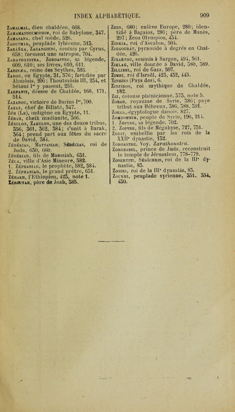 Zamalmal, dieu chaldéen, 668. Zamamasmoumiddim, roi de Babylone, 347. Zamasana, chel mède, 526. Zaoutmar, peuplade lybienne. 313. Zarànka, Zarangiens, soumis par Gyrus, 658; forment une satrapie, 704.' Zarathoustra, Zoroastre, sa légende, 609, 610; ses livres, 610, 611. Zarinæa, reine des Scythes, 585. Zarou, en Egypte, 31, 576; fortifiée par Ahmôsis, 206; Thoutmôsis III, 234, et Sétoui I,r y passent, 255. Zarpanit, déesse de Chaldée, 168, 171, 514. Zazanou, victoire de Darius Ier, 700. Zazaz, chef de Billaté, 547. Zéa (La), indigène en Egypte, 11. Zébah, cheik madianite, 366. Zébulon, Zabulon, une des douze tribus, 356, 361, 362, 384; s’unit à Barak, 364 ; prend part aux fêtes du sacre de David, 384. Zédékias, Mattaniah, Sédécias, roi de Juda, 630, 660. Zérékiah, (ils de Maassiah, 631. Zéla, ville d’Asie Mineure, 582. 1. Zéphaniaii, le prophète, 582, 584. 2. Zéphaniaii, le grand prêtre, 631. Zérakh, l’Ethiopien, 423, note 1. Zéroovah, père de Joab, 385. Zeüs, 680; enlève Europe, 280; iden¬ tifié à Bagaios, 286; père de Manès, 297 ; Zeus Olvmpios, 454. Zidkia, roi d’Ascalon, 504. Ziggourât, pyramide à degrés en Chal¬ dée, 426. Zikartou, soumis à Sargon, 494, 561. Ziklag, ville donnée à David, 580, 389. Zillibel, roi de Gaza, 507. Zimri, roi d’Israël, 425, 452, 445. Zinimes (Pays des), 6. Zinziros, roi mythique de Chaldée, 182. Ziz, colonie phénicienne, o7o, note 5. Zobah, royaume de Syrie, 586; paye tribut aux Hébreux, 386, 588, 591. Zoega,-égyptologue danois. 827. Zomzommim, peuple de Syrie, 196, 21 i. 1. Zopyre, sa légende, 702. 2. Zopyre, lils de Mégabyse, 727, 731. Zorit, embellie par les rois de la XXIP dynastie, 132. Zoroastre. Yoy. Zarathoustra. Zorobabel, prince de Juda, reconstruit le temple de Jérusalem, 778-779. Zosertiti, Sésôchris, roi de la III* dy¬ nastie, 83. Zosiri, roi de la IIP dynastie, 85. Zockhi, peuplade syrienne, 351, 354, 430.