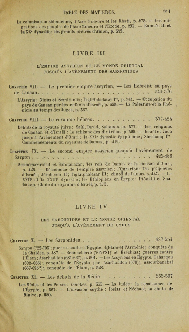 La colonisation sidonienne, l'Asie Mineure et les KhatI, p. 278.— Les mi¬ grations des peuples de l’Asie Mineure et l'Exode, p. 295, — Ramsès III et laXX* dynastie; les grands prêtres d’Amon, p. 312. LIVRE III L'EMPIRE ASSYRIEN ET LE MONDE ORIENTAL jusqu’à l’avènement DES SARGONIDES Chapitre VII. — Le premier empire assyrien, — Les Hébreux au pays de Canaan.. .. 341-376 L’Assyrie : Ninus et Sémirsmis; Tigiatphalasar I*r, p 341. — Occupation du pays de Canaan par les enfants d’Israël, p. 355. — La Palestine et la Phé- ( nicie au temps des Juges, p. 567. Chapitre VIII. — Le royaume hébreu. 577-424 Débutsde la royauté juive; Saül, David, Salomon, p. 577. — Les religions de Canaan et d’Israël : le schisme des dix tribus, p. 595. — Israël et Juda jusqu’à l’avènement d'Omri; la XXI* dynastie égyptienne; Sheshonq ï*r Commencements du royaume de Damas, p. 412. • Chapitre IX. — Le second empire assyrien jusqu’à l’avènement de Sargon . . .. 425-486 Assournazirabal et Salmanazar; les rois de Damas et là maison d’Omri, p. 425. — Décadence de l’empire assyrien; l’Ourartou; les prophètes d’Israël; Jéroboam II; Tigiatphalasar III ; chutd de Damas, p. 447. — La XXII* et la XXIII* dynastie; les Éthiopiens en Egypte - Piônkhi et Sha- bakou. Chute du royaume d’Israël, p. 473. LIVRE IV LES SARGONIDES ET LE MONDE ORIENTAL jusqu’à l'avènement DE CYRUS Chapitre X. — Les Sargonides. 487-554 Sargon (722-705); guerres contre l’Égypte, l(Ëlam et l’Arménie ; conquête de la Chaldée, p. 487. — Sennachérib (705-681) et Ézéchias; guerres contre l’Élam ; Asarhaddon (681-667), p. 501. — Les Assyriens en Égypte, Taharqou (692-666); conquête de l’Égypte par Asarhaddon (670); Assourbanabal (667-625?); conquête de l’Élam, p. 528. Chapitre XI. — Les débuts de la Médie. 555-597 LesMèdes et les Perses: Déiokès, p. 555. — La Tudée : la renaissance de l’Égypte, p. 567. — L'invasion scythe : Josias et Néchao; la chute de Niaive, p. 580.