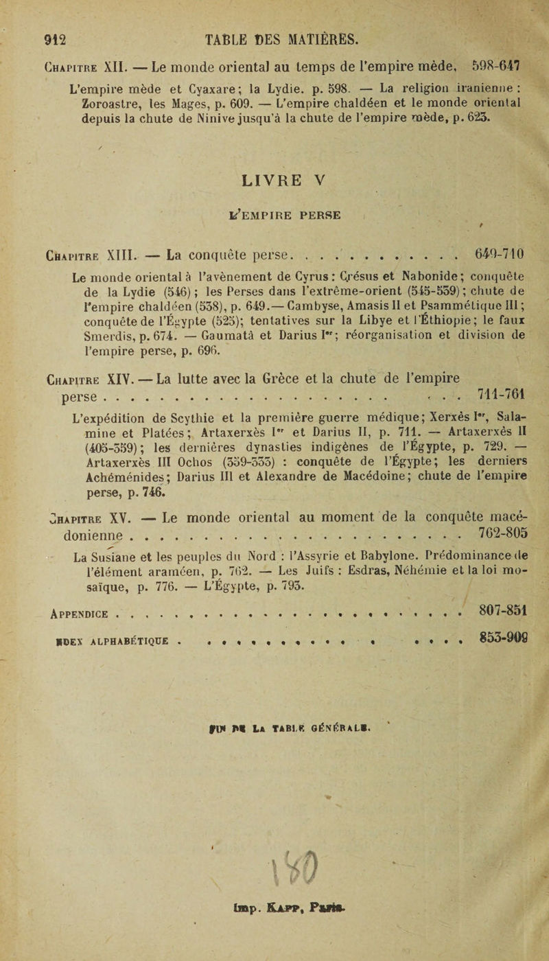 Chapitre XII. — Le monde oriental au temps de l’empire mède, 598-647 L’empire mède et Cyaxare; la Lydie, p. 598. — La religion iranienne: Zoroastre, les Mages, p. 609. — L’empire chaldéen et le monde oriental depuis la chute de Ninive jusqu’à la chute de l’empire mède, p. 623. LIVRE V k’EMPIRE PERSE Chapitre XIII. — La conquête perse. 649-710 Le monde oriental à l’avènement de Cyrus : Qrésus et Nabonide; conquête de la Lydie (546); les Perses dans l'extrême-orient (545-559); chute de l’empire chaldéen (538), p. 649.— Cambyse, Amasis II et Psammétique III ; conquête de l’É^ypte (525); tentatives sur la Libye et l’Éthiopie; le faux Smerdis, p. 674. — Gaumatà et Darius I; réorganisation et division de l’empire perse, p. 696. Chapitre XIV. — La lutte avec la Grèce et la chute de l’empire perse. ... 711-761 L’expédition de Scythie et la première guerre médique; Xerxès I*r, Sala- mine et Platées; Artaxerxès I et Darius II, p. 711. — Artaxerxès II (405-559); les dernières dynasties indigènes de l’Égypte, p. 729. — Artaxerxès III Ochos (359-555) : conquête de l’Égypte; les derniers Achéménides; Darius III et Alexandre de Macédoine; chute de l’empire perse, p. 746. Chapitre XV. — Le monde oriental au moment de la conquête macé¬ donienne . 762-805 La Susiane et les peuples du Nord : l’Assyrie et Babylone. Prédominance de l’élément araméen, p. 762. — Les Juifs : Esdras, Néhémie et la loi mo¬ saïque, p. 776. — L’Égypte, p. 795. Appendice. 807-851 hoex alphabétique . .•*«•••«•* « 853-90S fl* M La TABLE GÉNÉRAL». lmp. ILlpp, Put*.