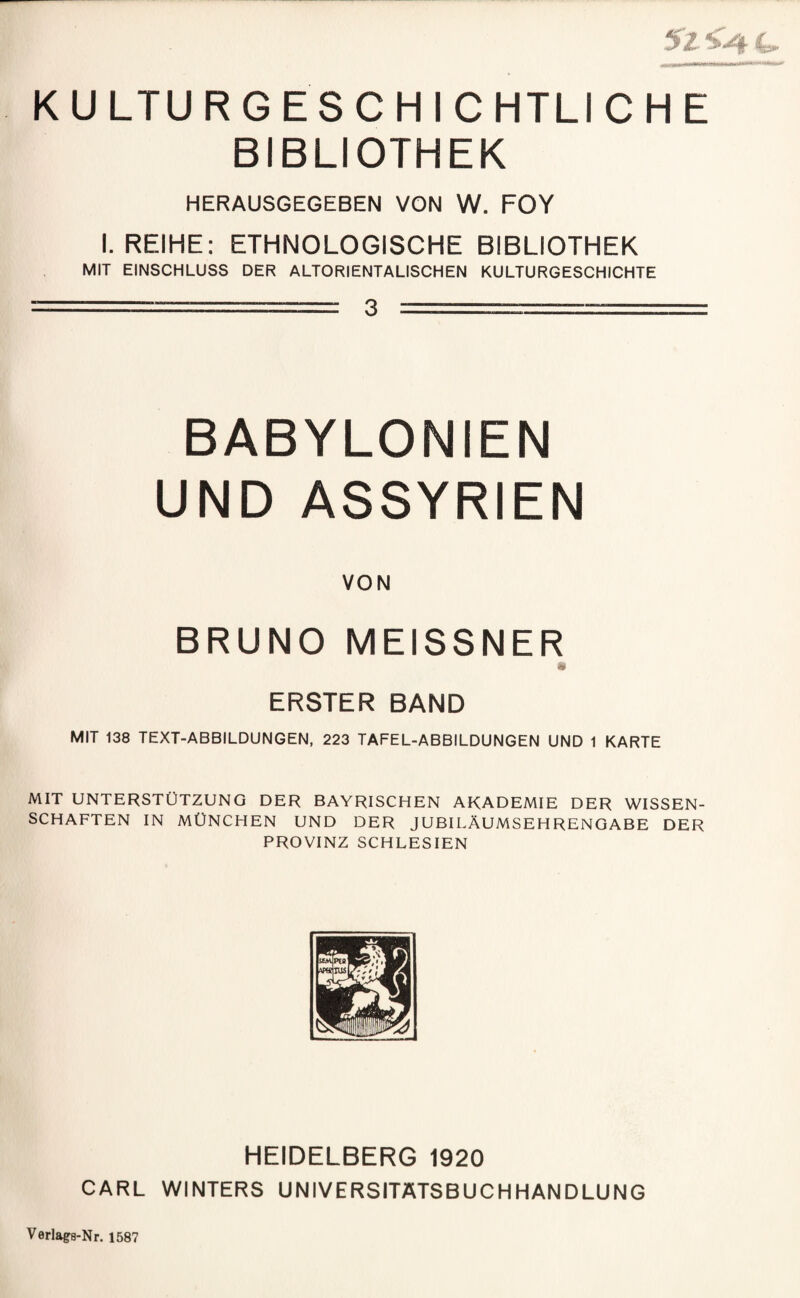5z 4. K U LTU R G E S C H I C HTLI CHE BIBLIOTHEK HERAUSGEGEBEN VON W. FOY I. REIHE: ETHNOLOGISCHE BIBLIOTHEK MIT EINSCHLUSS DER ALTORIENTALISCHEN KULTURGESCHICHTE j, ~ 3 -- M [ i BABYLONIEN UND ASSYRIEN L BRUNO MEISSNER ‘ ! ERSTER BAND ' MIT 138 TEXT-ABBILDUNGEN, 223 TAFEL-ABBILDUNGEN UND 1 KARTE MIT UNTERSTÜTZUNG DER BAYRISCHEN AKADEMIE DER WISSEN¬ SCHAFTEN IN MÜNCHEN UND DER JUBILÄUMSEHRENOABE DER PROVINZ SCHLESIEN HEIDELBERG 1920 CARL WINTERS UNIVERSITATSBUCHHANDLUNG Verlags-Nr. 1587