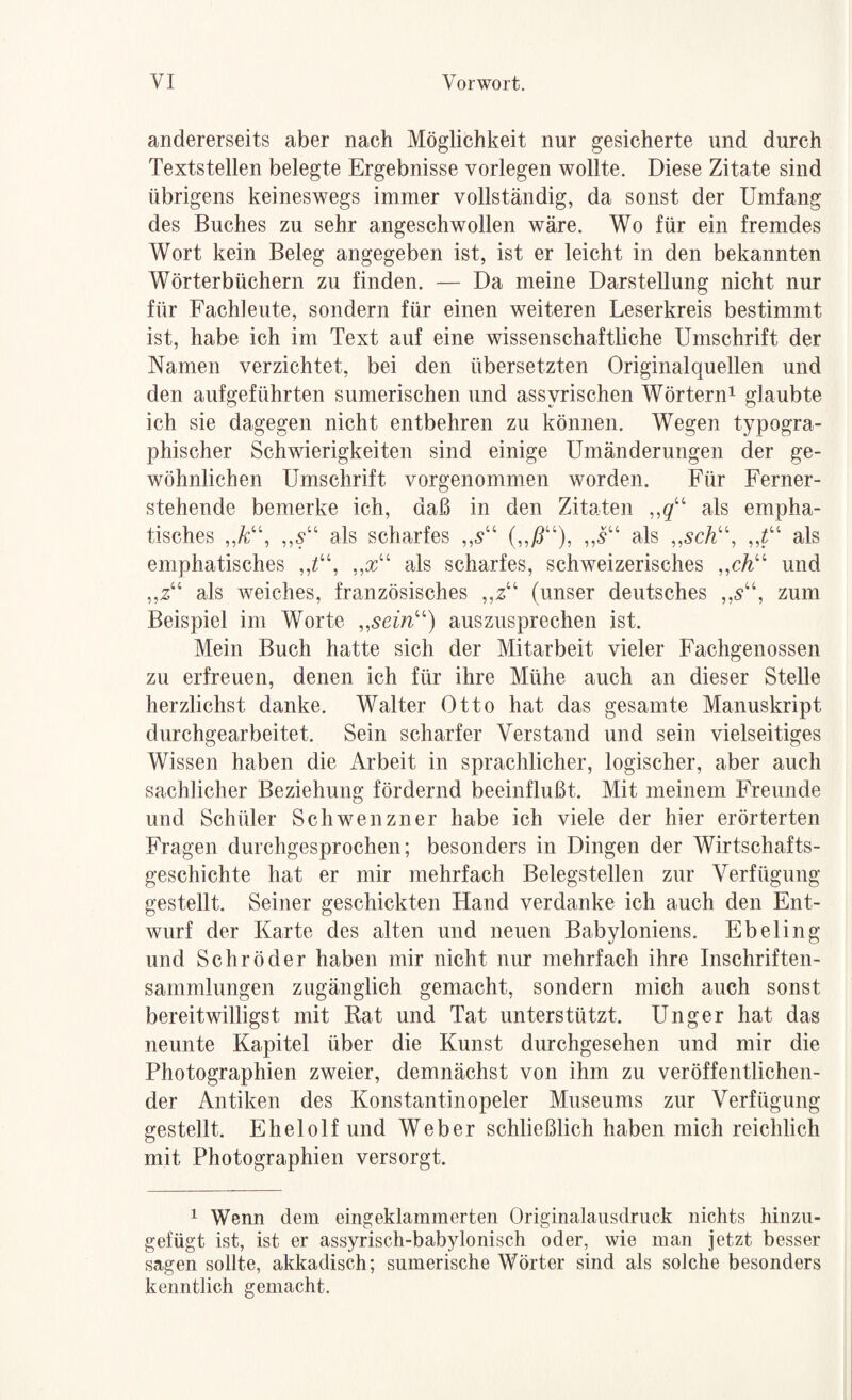 andererseits aber nach Möglichkeit nur gesicherte und durch Textstellen belegte Ergebnisse vorlegen wollte. Diese Zitate sind übrigens keineswegs immer vollständig, da sonst der Umfang des Buches zu sehr angeschwollen wäre. Wo für ein fremdes Wort kein Beleg angegeben ist, ist er leicht in den bekannten Wörterbüchern zu finden. — Da meine Darstellung nicht nur für Fachleute, sondern für einen weiteren Leserkreis bestimmt ist, habe ich im Text auf eine wissenschaftliche Umschrift der Namen verzichtet, bei den übersetzten Originalquellen und den aufgeführten sumerischen und assyrischen Wörtern^ glaubte ich sie dagegen nicht entbehren zu können. Wegen typogra¬ phischer Schwierigkeiten sind einige Umänderungen der ge¬ wöhnlichen Umschrift vorgenommen worden. Für Ferner¬ stehende bemerke ich, daß in den Zitaten als empha¬ tisches ,,/c“, ,,y“ als scharfes ,,5“ „5“ als als emphatisches als scharfes, schweizerisches und „2“ als weiches, französisches „z“ (unser deutsches „5“, zum Beispiel im Worte auszusprechen ist. Mein Buch hatte sich der Mitarbeit vieler Fachgenossen zu erfreuen, denen ich für ihre Mühe auch an dieser Stelle herzlichst danke. Walter Otto hat das gesamte Manuskript durchgearbeitet. Sein scharfer Verstand und sein vielseitiges Wissen haben die Arbeit in sprachlicher, logischer, aber auch sachlicher Beziehung fördernd beeinflußt. Mit meinem Freunde und Schüler Schwenzner habe ich viele der hier erörterten Fragen durchgesprochen; besonders in Dingen der Wirtschafts¬ geschichte hat er mir mehrfach Belegstellen zur Verfügung- gestellt. Seiner geschickten Hand verdanke ich auch den Ent¬ wurf der Karte des alten und neuen Babyloniens. Ebeling und Schröder haben mir nicht nur mehrfach ihre Inschriften¬ sammlungen zugänglich gemacht, sondern mich auch sonst bereitwilligst mit Rat und Tat unterstützt. Unger hat das neunte Kapitel über die Kunst durchgesehen und mir die Photographien zweier, demnächst von ihm zu veröffentlichen¬ der Antiken des Konstantinopeler Museums zur Verfügung gestellt. Ehelolf und Weber schließlich haben mich reichlich mit Photographien versorgt. 1 Wenn dem eingeklammerten Originalausclriick nichts hinzii- gefügt ist, ist er assyrisch-babylonisch oder, wie man jetzt besser sagen sollte, akkadisch; sumerische Wörter sind als solche besonders kenntlich gemacht.