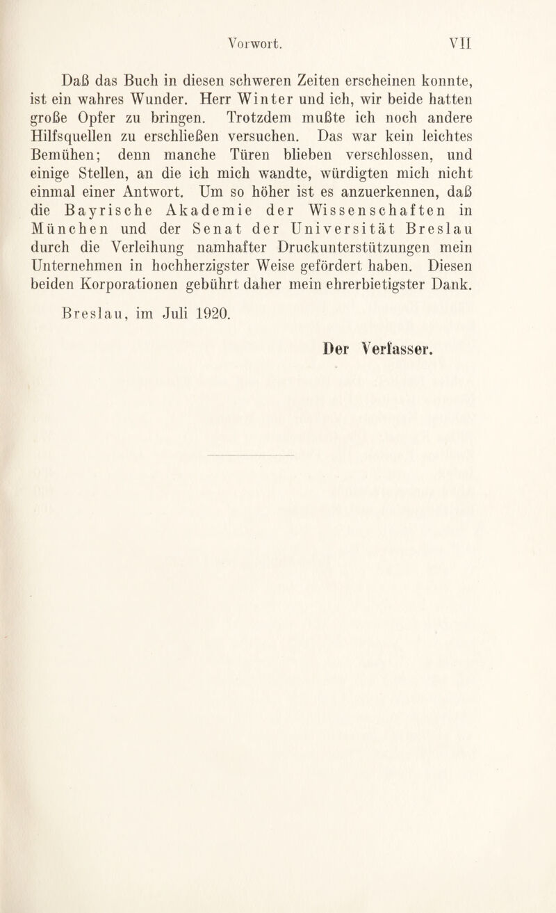 Daß das Buch in diesen schweren Zeiten erscheinen konnte, ist ein wahres Wunder. Herr Winter und ich, wir beide hatten große Opfer zu bringen. Trotzdem mußte ich noch andere Hilfsquellen zu erschließen versuchen. Das war kein leichtes Bemühen; denn manche Türen blieben verschlossen, und einige Stellen, an die ich mich wandte, würdigten mich nicht einmal einer Antwort. Um so höher ist es anzuerkennen, daß die Bayrische Akademie der Wissenschaften in München und der Senat der Universität Breslau durch die Verleihung namhafter Druckunterstützungen mein Unternehmen in hochherzigster Weise gefördert haben. Diesen beiden Korporationen gebührt daher mein ehrerbietigster Dank. Breslau, im Juli 1920. Der Verfasser.