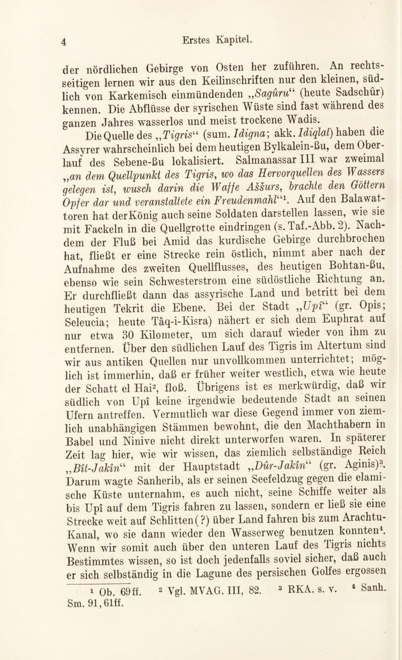 der nördlichen Gebirge von Osten her Zufuhren. An rechts¬ seitigen lernen wir aus den Keilinschriften nur den kleinen, süd¬ lich von Karkeniisch einmündenden ,,Sagüru^^ (heute Sadschür) kennen. Die Abflüsse der syrischen Wüste sind fast während des ganzen Jahres wasserlos und meist trockene Wadis. DieQuelledes „Tt^fns“ (sum. Jdigna; akk. haben die Assvrer wahrscheinlich bei dem heutigen Bylkalein-ßu, dem Ober¬ lauf des Sebene-ßu lokalisiert. Salmanassar III war zweimal „an dem Quellpunkt des Tigris, wo das Hervorquellen des Wassers gelegen ist, wusch darin die Waffe Assurs, brachte den Göttern Opfer dar und veranstaltete ein Freudenmahl Auf den Balawat- toren hat der König auch seine Soldaten darstellen lassen, wie sie mit Fackeln in die Quellgrotte eindringen (s.Taf.-Abb. 2). Nach¬ dem der Fluß bei Amid das kurdische Gebirge durchbrochen hat, fließt er eine Strecke rein östlich, nimmt aber nach der Aufnahme des zweiten Quellflusses, des heutigen Bohtan-ßu, ebenso wie sein Schwesterstrom eine südöstliche Richtung an. Er durchfließt dann das assyrische Land und betritt bei dem heutigen Tekrit die Ebene. Bei der Stadt ,,Upi (gr. Opis, Seleucia; heute Täq-i-Kisra) nähert er sich dem Euphrat auf nur etwa 30 Kilometer, um sich darauf wieder von ihm zu entfernen. Über den südlichen Lauf des Tigris im Altertum sind wir aus antiken Quellen nur unvollkommen unterrichtet; mög¬ lich ist immerhin, daß er früher weiter westlich, etwa wie heute der Schatt el Hai2, floß. Übrigens ist es merkwürdig, daß wir südlich von Upi keine irgendwie bedeutende Stadt an seinen Ufern antreffen. Vermutlich war diese Gegend immer von ziem¬ lich unabhängigen Stämmen bewohnt, die den Machthabern in Babel und Ninive nicht direkt unterworfen waren. In späterer Zeit lag hier, wie wir wissen, das ziemlich selbständige Reich „BU-JakW^ mit der Hauptstadt „Dür-JaUn'' (gr. Aginis)». Darum wagte Sanherib, als er seinen Seefeldzug gegen die elami- sche Küste unternahm, es auch nicht, seine Schiffe weiter als bis Upi auf dem Tigris fahren zu lassen, sondern er ließ sie eine Strecke weit auf Schlitten (?) über Land fahren bis zum Arachtu- Kanal, wo sie dann wieder den Wasserweg benutzen konnten^ Wenn wir somit auch über den unteren Lauf des Tigris nichts Bestimmtes wissen, so ist doch jedenfalls soviel sicher, daß auch er sich selbständig in die Lagune des persischen Golfes ergossen 1 Ob. 69 ff. 2 Vgl. MVAG. III, 82. ^ rkA. s. v.  Sanh. Sm. 91,61ff.