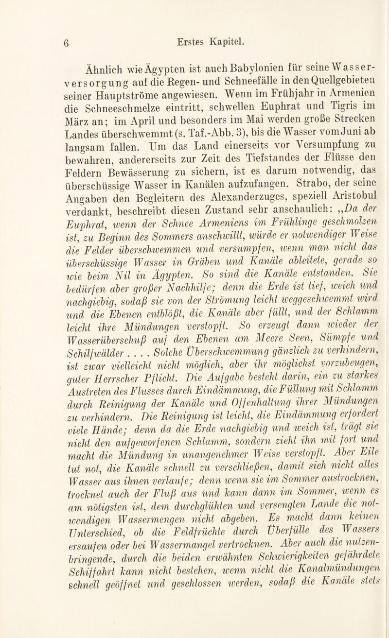 Ähnlich wie Ägypten ist auch Babylonien für seine Wasser¬ versorgung auf die Regen-und Schneefälle in den Quellgebieten seiner Hauptströme angewiesen. Wenn im Frühjahr in Armenien die Schneeschmelze eintritt, schwellen Euphrat und Tigris im März an; im April und besonders im Mai werden große Strecken Landes überschwemmt (s. Taf.-Abb. 3), bis die Wasser vom Juni ab langsam fallen. Um das Land einerseits vor Versumpfung zu bewahren, andererseits zur Zeit des Tiefstandes der Flüsse den Feldern Bewässerung zu sichern, ist es darum notwendig, das überschüssige Wasser iu Kanälen aufzufangen. Strabo, der seine Angaben den Begleitern des Alexanderzuges, speziell Aristobul verdankt, beschreibt diesen Zustand sehr anschaulich. ,,D(i d&} Euphrat, wenn der Schnee Armeniens im Frühlinge geschmolzen ist, zu Beginn des Sommers anschwillt, würde er notwendiger Vieise die Felder üUrschivemmen und versumpfen, wenn man nicht das üloerschüssige Wasser in Gräloen und Ka7iale aibleitete, gerade so tvie heim Nil in Ägypten. So sind die Kanäle entstanden. Sie bedürfen aber großer Nachhilfe; denn die Erde ist tief, weich und nachgiebig, sodaß sie von der Strömung leicht weggesclmemmt ivird und die Ebenen entblößt, die Kanäle aber füllt, und der Schlamm leicht ihre Mündungen verstopft. So erzeugt dann wieder der Wasserüberschuß auf den Ebenen am Meere Seen, Sümpfe und Schilfivälder .... Solche Überschwemmung gänzlich zu verhindern, ist zwar vielleicht nicht ^nöglich, aber ihr möglichst voi zuheugen, guter Herrscher Pflicht. Die Aufgabe besteht dMrin, ein zu staikes Austreten des Flusses durch Eindämmung, die Füllung mit Schlamm durch Reinigung der Kanäle und Offenhaltung ihrer Mündungen zu verhindern. Die Reinigung ist leicht, die Eindämmung erfordert viele Hände; denn da die Erde nachgiebig und iveich ist, trägt sie nicht den aufgeivorfenen Schlamm, sondern zieht ihn mit fort und macht die Mündung in unangenehmer Weise verstopft. Aber Eile tut not, die Kanäle schnell zu versclüießen, damit sich nicht alles Wasser aus ihnen verlaufe; denn wenn sie im Sommer austrocknen, trocknet auch der Fluß aus ^ind kann dann im Sommer, wenn es am nötigsten ist, dem durchglühten und versengten Lande die not¬ wendigen Wassermengen nicht abgeben. Es macht dann keineoi, Unterschied, ob die Feldfrüchte durch Überfülle des Wasseis ersaufen oder bei Wassermangel vertrocknen. Aber auch die nutzen¬ bringende, durch die beiden erwähnten Schivierigkeiten gefährdete Schiffahrt kann nicht bestehen, ivenn nicht die Kanalmündungen schnell geöffnet und geschlossen iverden, sodaß die Kanäle stets