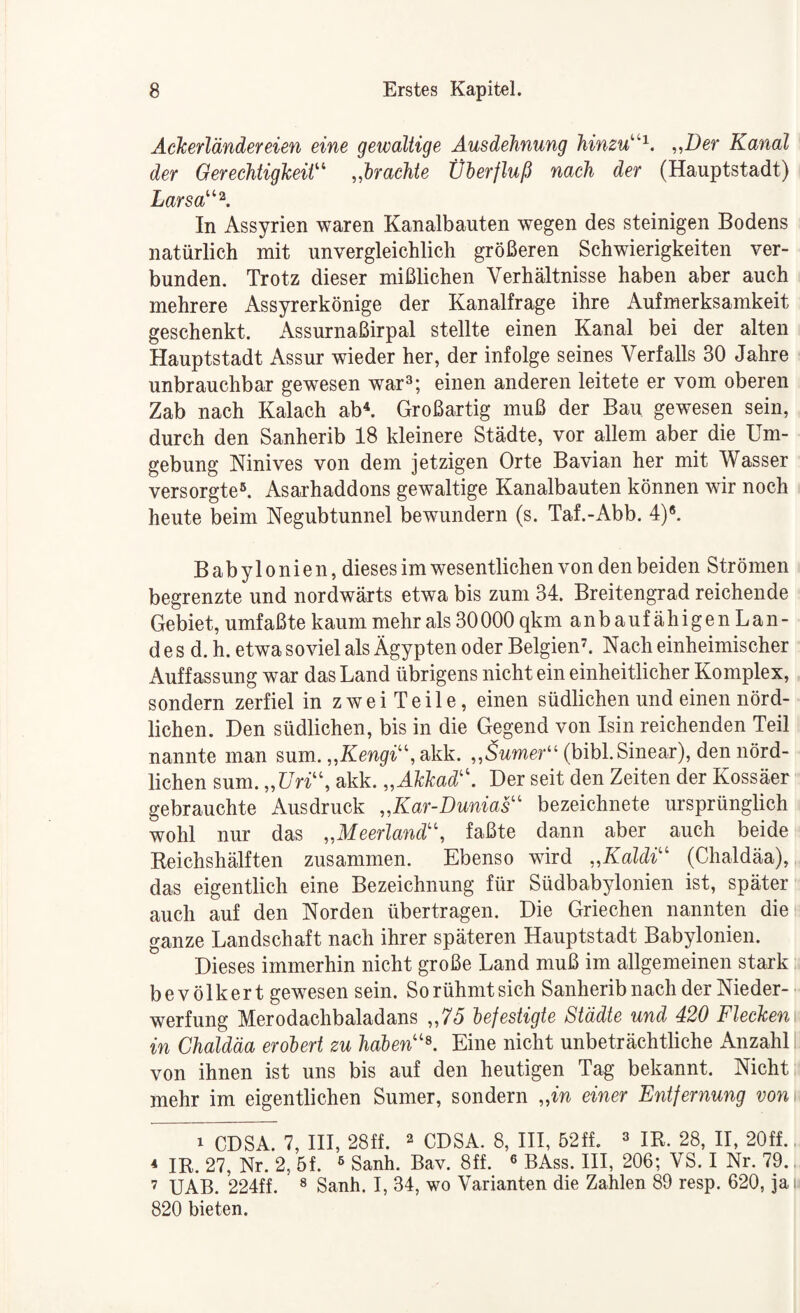 AcTcerländereien eine gewaltige Ausdehnung hinzu^^'^. ^,Der Kanal der OerechtigkeiV' .Mctchie Überfluß nach der (Hauptstadt) Larsa''\ In Assyrien waren Kanalbauten wegen des steinigen Bodens natürlich mit unvergleichlich größeren Schwierigkeiten ver¬ bunden. Trotz dieser mißlichen Verhältnisse haben aber auch mehrere Assyrerkönige der Kanalfrage ihre Aufmerksamkeit geschenkt. iVssurnaßirpal stellte einen Kanal bei der alten Hauptstadt Assur wieder her, der infolge seines Verfalls 30 Jahre unbrauchbar gewesen war»; einen anderen leitete er vom oberen Zab nach Kalach ab^ Großartig muß der Bau gewesen sein, durch den Sanherib 18 kleinere Städte, vor allem aber die Um¬ gebung Ninives von dem jetzigen Orte Bavian her mit Wasser versorgte®. Asarhaddons gewaltige Kanalbauten können wir noch heute beim Negubtunnel bewundern (s. Taf.-Abb. 4)®. Babylonien, dieses im wesentlichen von den beiden Strömen begrenzte und nordwärts etwa bis zum 34. Breitengrad reichende Gebiet, umfaßte kaum mehr als 30 000 qkm anbaufähigeiiLan- d e s d. h. etwa soviel als Ägypten oder Belgien’. Nach einheimischer Auffassung war das Land übrigens nicht ein einheitlicher Komplex, sondern zerfiel in zwei Teile, einen südlichen und einen nörd¬ lichen. Den südlichen, bis in die Gegend von Isin reichenden Teil nannte man sum. ,^Kengi’‘\ akk. ^^Sumer^^’ (bibl.Sinear), den nörd¬ lichen sum. „Z7n“, akk. „Akkad'\ Der seit den Zeiten der Kossäer gebrauchte Ausdruck „Kar-Dunias'' bezeichnete ursprünglich wohl nur das „Meerland'\ faßte dann aber auch beide Reichshälften zusammen. Ebenso wird „Kaldi'' (Chaldäa), „ das eigentlich eine Bezeichnung für Südbabylonien ist, später auch auf den Norden übertragen. Die Griechen nannten die ganze Landschaft nach ihrer späteren Hauptstadt Babylonien. Dieses immerhin nicht große Land muß im allgemeinen stark bevölkert gewesen sein. So rühmt sich Sanherib nach der Nieder¬ werfung Merodachbaladans „7J befestigte Städte und 420 Fleckenr in Chaldäa erobert zu haben''\ Eine nicht unbeträchtliche x\nzahll von ihnen ist uns bis auf den heutigen Tag bekannt. Nicht mehr im eigentlichen Sumer, sondern „m einer Entfernung von 1 CDSA. 7, HI, 28ff. » CDSA. 8, HI, 52ff. » IR. 28, II, 20ff.. * IR. 27, Nr. 2, 5f. ® Sanh. Bav. 8ff. ® BAss. III, 206; VS. I Nr. 79.. ’ UAB. 224ff. » Sanh. I, 34, wo Varianten die Zahlen 89 resp. 620, jai 820 bieten.