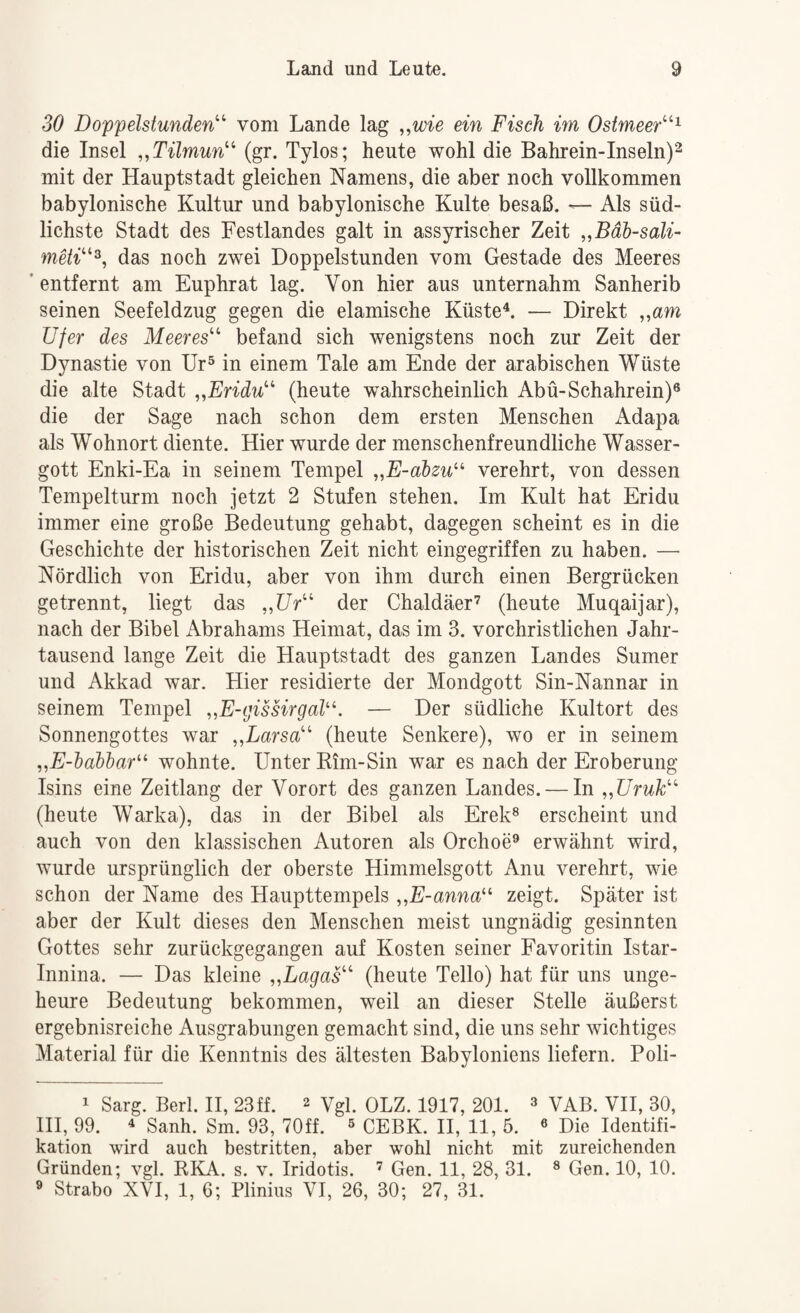 SO Doppelstunden'' vom Lande lag ,,wie ein Fisch im Ostmeer^ die Insel „Tilmun (gr. Tylos; heute wohl die Bahrein-Inseln)^ mit der Hauptstadt gleichen Namens, die aber noch vollkommen babylonische Kultur und babylonische Kulte besaß. — Als süd¬ lichste Stadt des Festlandes galt in assyrischer Zeit „Bdh-sali- meii^, das noch zwei Doppelstunden vom Gestade des Meeres 'entfernt am Euphrat lag. Von hier aus unternahm Sanherib seinen Seefeldzug gegen die elamische Küste^. — Direkt „am Ufer des Meeres befand sich wenigstens noch zur Zeit der Dynastie von Ur® in einem Tale am Ende der arabischen Wüste die alte Stadt „Eridu (heute wahrscheinlich Abü-Schahrein)® die der Sage nach schon dem ersten Menschen Adapa als Wohnort diente. Hier wurde der menschenfreundliche Wasser¬ gott Enki-Ea in seinem Tempel „E-abzu^^ verehrt, von dessen Tempelturm noch jetzt 2 Stufen stehen. Im Kult hat Eridu immer eine große Bedeutung gehabt, dagegen scheint es in die Geschichte der historischen Zeit nicht eingegriffen zu haben. — Nördlich von Eridu, aber von ihm durch einen Bergrücken getrennt, liegt das „Ur der Chaldäer’ (heute Muqaijar), nach der Bibel Abrahams Heimat, das im 3. vorchristlichen Jahr¬ tausend lange Zeit die Hauptstadt des ganzen Landes Sumer und Akkad war. Hier residierte der Mondgott Sin-Nannar in seinem Tempel „E-tjissirgaV\ — Der südliche Kultort des Sonnengottes war „Larsa (heute Senkere), wo er in seinem „E-babbar^^ wohnte. Unter Eim-Sin war es nach der Eroberung Isins eine Zeitlang der Vorort des ganzen Landes. — In „Uruk (heute Warka), das in der Bibel als Erek® erscheint und auch von den klassischen Autoren als Orchoe® erwähnt wird, wurde ursprünglich der oberste Himmelsgott Anu verehrt, wie schon der Name des Haupttempels ,,E-unnu“ zeigt. Später ist aber der Kult dieses den Menschen meist ungnädig gesinnten Gottes sehr zurückgegangen auf Kosten seiner Favoritin Istar- Innina. — Das kleine „Lagas (heute Tello) hat für uns unge¬ heure Bedeutung bekommen, weil an dieser Stelle äußerst ergebnisreiche Ausgrabungen gemacht sind, die uns sehr wichtiges Material für die Kenntnis des ältesten Babyloniens liefern. Poli- 1 Sarg. Berl. H, 23ff. 2 Vgl. OLZ. 1917, 201. ^ VAB. VH, 30, HI, 99. 4 sanh. Sm. 93, 70ff. ^ CEBK. H, 11, 5. « Die Identifi¬ kation wird auch bestritten, aber wohl nicht mit zureichenden Gründen; vgl. RKA. s. v. Iridotis. ’ Gen. 11, 28, 31. ® Gen. 10, 10. » Strabo XVI, 1, 6; Plinius VI, 26, 30; 27, 31.