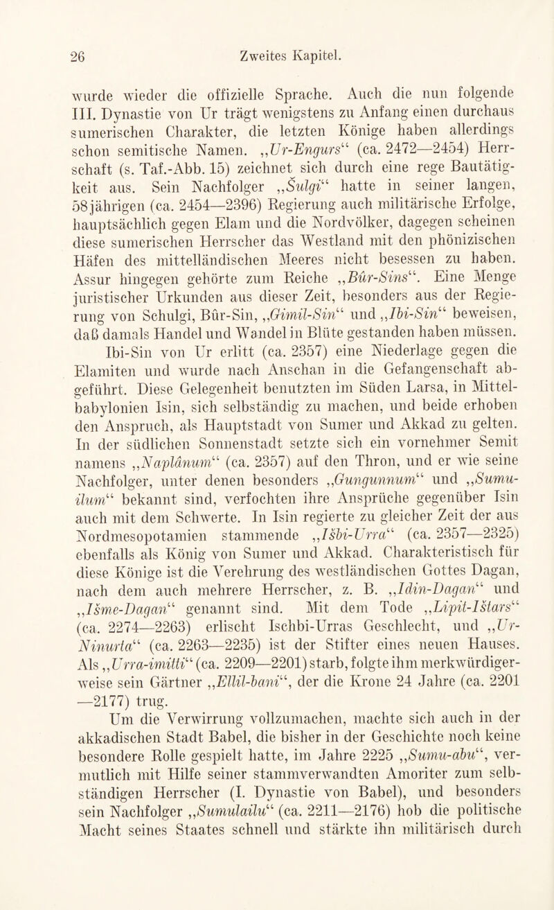 wurde wieder die offizielle Sprache. Auch die nun folgende III. Dynastie von Ur trägt wenigstens zu Anfang einen durchaus sumerischen Charakter, die letzten Könige haben allerdings schon semitische Namen. „Ür-Engurs^^ (ca. 2472—2454) Herr¬ schaft (s. Taf.-Abb. 15) zeichnet sich durch eine rege Bautätig¬ keit aus. Sein Nachfolger „Sulgi'' hatte in seiner langen, 58jährigen (ca. 2454—2396) Kegierung auch militärische Erfolge, hauptsächlich gegen Elam und die Nordvölker, dagegen scheinen diese sumerischen Herrscher das Westland mit den phönizischen Häfen des mittelländischen Meeres nicht besessen zu haben. Assur hingegen gehörte zum Keiche „Bür-Sins'\ Eine Menge juristischer Urkunden aus dieser Zeit, besonders aus der Begie- rung von Schulgi, Bur-Sin, und beweisen, daß damals Handel und Wandelin Blüte gestanden haben müssen. Ibi-Sin von Ur erlitt (ca. 2357) eine Niederlage gegen die Elamiten und wurde nach Anschan in die Gefangenschaft ab- e-eführt. Diese Gelegenheit benutzten im Süden Larsa, in Mittel- babylonien Isin, sich selbständig zu machen, und beide erhoben den Anspruch, als Hauptstadt von Sumer und Akkad zu gelten. In der südlichen Sonnenstadt setzte sich ein vornehmer Semit namens aplänum''^ (ca. 2357) auf den Thron, und er wie seine Nachfolger, unter denen besonders ,,Gungumium'' und „Smnu- ilum'' bekannt sind, verfochten ihre Ansprüche gegenüber Isin auch mit dem Schwerte. In Isin regierte zu gleicher Zeit der aus Nordmesopotamien stammende „Ishi-Urra''' (ca. 2357—2325) ebenfalls als König von Sumer und Akkad. Charakteristisch für diese Könige ist die Verehrung des westländischen Gottes Dagan, nach dem auch mehrere Herrscher, z. B. „Idin-Dagan'' und .Jsme-Dagan’' genannt sind. Mit dem Tode „Lijoit-lstars'' (ca. 2274—2263) erlischt Ischbi-Urras Geschlecht, und ,,Ur- Ninmia' (ca. 2263—2235) ist der Stifter eines neuen Hauses. Als „Una-imitti'' (ca. 2209—2201) starb, folgte ihm merkwürdiger¬ weise sein Gärtner „EUil-hani'\ der die Krone 24 Jahre (ca. 2201 ■—2177) trug. Um die Verwirrung vollzumachen, machte sich auch in der akkadischen Stadt Babel, die bisher in der Geschichte noch keine besondere Rolle gespielt hatte, im Jahre 2225 „8umu-abu'\ ver¬ mutlich mit Hilfe seiner stammverwandten Amoriter zum selb¬ ständigen Herrscher (I. Dynastie von Babel), und besonders sein Nachfolger „SumulaiW (ca. 2211—2176) hob die politische Macht seines Staates schnell und stärkte ihn militärisch durch