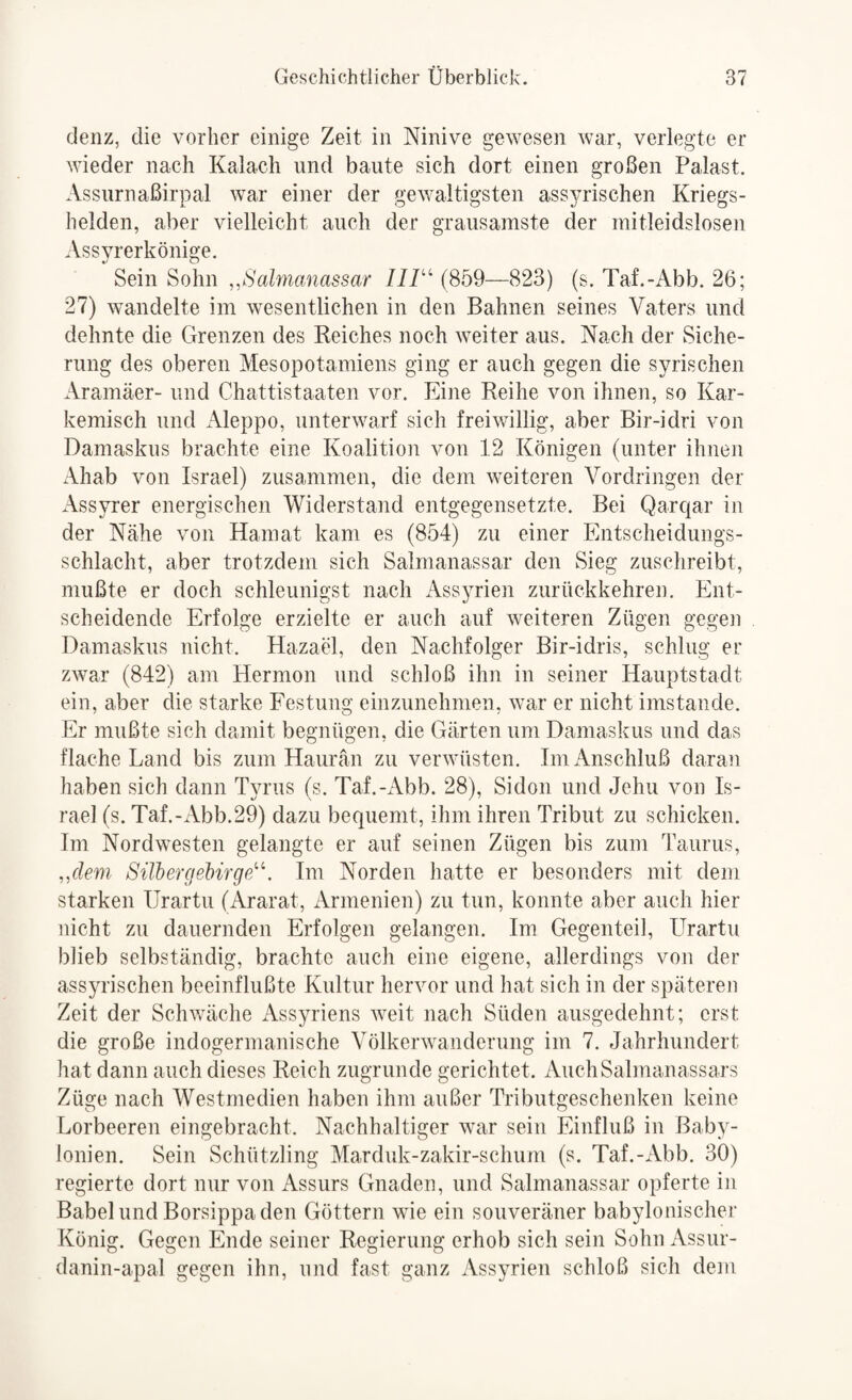 denz, die vorher einige Zeit in Ninive gewesen war, verlegte er wieder nach Kalacli und baute sich dort einen großen Palast. Assurnaßirpal war einer der gewaltigsten ass^nischen Kriegs¬ helden, aber vielleicht auch der grausamste der mitleidslosen Assyrerkönige. Sein Sohn ,,Salmanassar IIP'' (859—823) (s. Taf.-Abb. 26; 27) wandelte im wesentlichen in den Bahnen seines Vaters und dehnte die Grenzen des Reiches noch weiter aus. Nach der Siche¬ rung des oberen Mesopotamiens ging er auch gegen die syrischen Aramäer- und Chattistaaten vor. Eine Reihe von ihnen, so Kar- kemisch und Aleppo, unterwarf sich freiwillig, aber Bir-idri von Damaskus brachte eine Koalition von 12 Königen (unter ihnen Ahab von Israel) zusammen, die dem weiteren Vordringen der Assyrer energischen Widerstand entgegensetzte. Bei Qarqar in der Nähe von Hamat kam es (854) zu einer Entscheidungs¬ schlacht, aber trotzdem sich Salmanassar den Sieg zuschreibt, mußte er doch schleunig;st nach x\ssyrien zurückkehren. Ent¬ scheidende Erfolge erzielte er auch auf weiteren Zügen gegen Damaskus nicht. Hazael, den Nachfolger Bir-idris, schlug er zwar (842) am Hermon und schloß ihn in seiner Hauptstadt ein, aber die starke Festung einzunehnien, war er nicht imstande. Er mußte sich damit begnügen, die Gärten um Damaskus und das flache Land bis zum Haurän zu verwüsten. Im iVnschluß daran haben sich dann Tyrus (s. Taf.-x\bb. 28), Sidon und Jehu von Is¬ rael (s. Taf.-Abb.29) dazu bequemt, ihm ihren Tribut zu schicken. Im Nordwesten gelangte er auf seinen Zügen bis zum Taurus, ,,dem SilhergebirgpP. Im Norden hatte er besonders mit dem starken IJrartu (Ararat, Armenien) zu tun, konnte aber auch hier nicht zu dauernden Erfolgen gelangen. Im Gegenteil, Urartu blieb selbständig, brachte auch eine eigene, allerdings von der assyrischen beeinflußte Kultur hervor und hat sich in der späteren Zeit der Schv/äche Assyriens weit nach Süden ausgedehnt; erst die große indogermanische Völkerwanderung im 7. Jahrhundert hat dann auch dieses Reich zugrunde gerichtet. AuchSalmanassars Züge nach Westmedien haben ihm außer Tributgeschenken keine Lorbeeren eingebracht. Nachhaltiger war sein Einfluß in Baby¬ lonien. Sein Schützling Marduk-zakir-schum (s. Taf.-Abb. 30) regierte dort nur von Assurs Gnaden, und Salmanassar opferte in BabelundBorsippaden Göttern wie ein souveräner babylonischer König. Gegen Ende seiner Regierung erhob sich sein Sohn Assur- danin-apal gegen ihn, und fast ganz Assyrien schloß sich dem